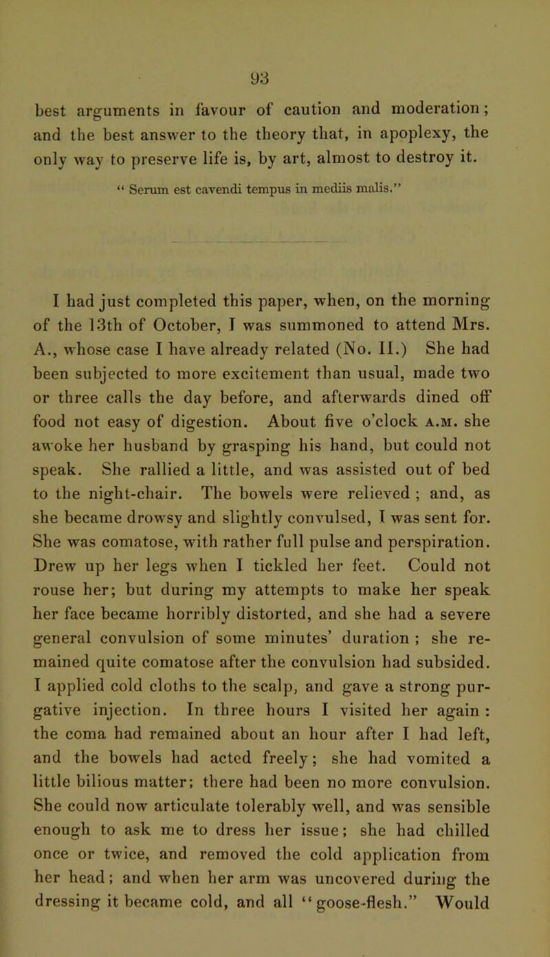 best arguments in favour of caution and moderation; and the best answer to the theory that, in apoplexy, the only way to preserve life is, by art, almost to destroy it. “ Serum est cavendi tempus in mediis malis.” I had just completed this paper, when, on the morning of the 13th of October, I was summoned to attend Mrs. A., whose case I have already related (No. II.) She had been subjected to more excitement than usual, made two or three calls the day before, and afterwards dined off food not easy of digestion. About five o’clock a.m. she awoke her husband by grasping his hand, but could not speak. She rallied a little, and was assisted out of bed to the night-chair. The bowels were relieved ; and, as she became drowsy and slightly convulsed, I was sent for. She was comatose, with rather full pulse and perspiration. Drew up her legs when I tickled her feet. Could not rouse her; but during my attempts to make her speak her face became horribly distorted, and she had a severe general convulsion of some minutes’ duration ; she re- mained quite comatose after the convulsion had subsided. I applied cold cloths to the scalp, and gave a strong pur- gative injection. In three hours I visited her again : the coma had remained about an hour after I had left, and the bowels had acted freely; she had vomited a little bilious matter; there had been no more convulsion. She could now articulate tolerably well, and was sensible enough to ask me to dress her issue; she had chilled once or twice, and removed the cold application from her head; and when her arm was uncovered during the dressing it became cold, and all “goose-flesh.” Would