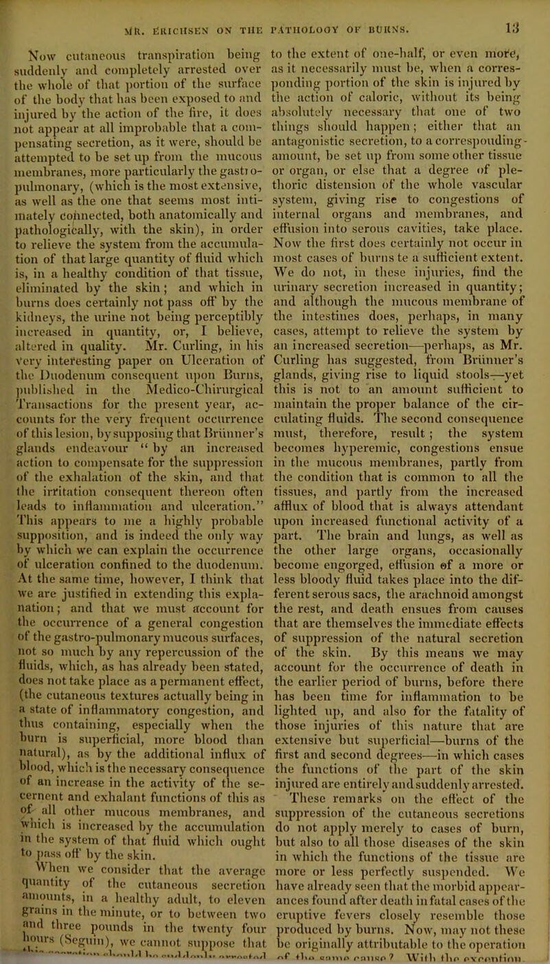 Now cutaneous transpiration being suddenly and completely arrested over the whole of that portion of the surface of the body that has been exposed to and injured by the action of the fire, it does not appear at all improbable that a com- pensating secretion, as it were, should be attempted to be set up from the mucous membranes, more particularly the gastjo- pulmonary, (which is the most extensive, as well as the one that seems most inti- mately connected, both anatomically and pathologically, with the skin), in order to relieve the system from the accumula- tion of that large quantity of fluid which is, in a healthy condition of that tissue, eliminated by the skin; and which in burns does certainly not pass off’ by tbe kidneys, tbe urine not being perceptibly increased in quantity, or, I believe, altered in quality. Mr. Curling, in bis Very interesting paper on Ulceration of the Duodenum consequent upon Burns, published in the Medico-Chirurgical Transactions for the present year, ac- counts for the very frequent occurrence of this lesion, by supposing that Brunner’s glands endeavour “ by an increased action to compensate for the suppression of the exhalation of the skin, and that the irritation consequent thereon often leads to inflammation and ulceration.” This appears to me a highly probable supposition, and is indeed the only way by which we can explain the occurrence of ulceration confined to the duodenum. At the same time, however, I think that we are justified in extending this expla- nation ; and that we must account for the occurrence of a general congestion of the gastro-pulmonary mucous surfaces, not so much by any repercussion of tbe fluids, which, as has already been stated, does not take place as a permanent effect, (the cutaneous textures actually being in a state of inflammatory congestion, and thus containing, especially when the burn is superficial, more blood than natural), as by tbe additional influx of blood, which is the necessary consequence of an increase in the activity of the se- cernent and exhalant functions of this as of all other mucous membranes, and which is increased by the accumulation in tbe system of that fluid which ought to pass off' by the skin. When we consider that the average quantity of the cutaneous secretion amounts, in a healthy adult, to eleven grains in tbe minute, or to between two and three pounds in the twenty four hours (Spallin'! urn /orntwif nnn*w\nn «1. ..i. 13 to the extent of one-half, or even mote, as it necessarily must be, when a corres- ponding portion of the skin is injured by the action of caloric, without its being absolutely necessary that one of two things should happen; either that an antagonistic secretion, to a corresponding- amount, be set up from some other tissue or organ, or else that a degree of ple- thoric distension of the whole vascular system, giving rise to congestions of internal organs and membranes, and effusion into serous cavities, take place. Now the first does certainly not occur in most cases of burns te a sufficient extent. We do not, in these injuries, find the urinary secretion increased in quantity; and although the mucous membrane of the intestines does, perhaps, in many cases, attempt to relieve the system by an increased secretion—perhaps, as Mr. Curling has suggested, from Brunner’s glands, giving rise to liquid stools—yet this is not to an amount sufficient to maintain the proper balance of the cir- culating fluids. The second consequence must, therefore, residt ; the system becomes hyperemic, congestions ensue in the mucous membranes, partly from tbe condition that is common to all the tissues, and partly from the increased afflux of blood that is always attendant upon increased functional activity of a part. The brain and lungs, as well as the other large organs, occasionally become engorged, effusion ef a more or less bloody fluid takes place into the dif- ferent serous sacs, the arachnoid amongst the rest, and death ensues from causes that are themselves the immediate effects of suppression of the natural secretion of the skin. By this means we may account for the occurrence of death in the earlier period of burns, before there has been time for inflammation to be lighted up, and also for the fatality of those injuries of this nature that are extensive but superficial—burns of the first and second degrees—in which cases the functions of the part of the skin injured are entirely and suddenly arrested. These remarks on the effect of the suppression of the cutaneous secretions do not apply merely to cases of burn, but also to all those diseases of the skin in which the functions of the tissue are more or less perfectly suspended. We have already seen that the morbid appear- ances found after death in fatal cases of the eruptive fevers closely resemble those produced by burns. N ow, may not these be originally attributable to the operation tlio norno ('sinse 7 With the PYi'mtrinii