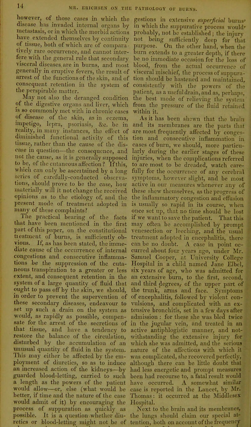 MR. EUICHSEN ON THE PATHOLOGY OF BURNS. however, of those cases in whieh the disease has invaded internal organs by metastasis, or in which the morbid actions have extended themselves by continuity of tissue, both of which are of compara- tively rare occurrence, and cannot inter- fere with the general rule that secondary visceral diseases, are in burns, and most generally in eruptive fevers, the result of arrest of the functions of the skin, and of consequent retention in the system of the perspirable matter. May not also the deranged condition of the digestive organs and liver, which is so commonly met with in chronic cases of disease of the skin, as in eczema, impetigo, lepra, psoriasis, &c. be in reality, in many instances, the effect of diminished functional activity of this tissue, rather than the cause of the dis- ease in question—the consequence, and not the cause, as it is generally supposed to be, of the cutaneous affection? If this, which can only be ascertained by a long series of carefully-conducted observa- tions, should prove to he the case, how materially will it not change the received opinions as to tire etiology of, and the present mode of treatment adopted in many of these complaints? The practical bearing of the facts that have been mentioned in the first part of this paper, on the constitutional treatment of burns, is sufficiently ob- vious. If, as lias been stated, the imme- diate cause of the occurrence of internal congestions and consecutive inflamma- tions be the suppression of the cuta- neous transpiration to a greater or less extent, and consequent retention in the system of a large quantity of fluid that ought to pass off by the skin, we should, in order to prevent the supervention of these secondary diseases, endeavour to set up such a drain on the system as would, as rapidly as possible, compen- sate for the arrest of the secretions of that tissue, and have a tendency to restore the balance of the circulation, disturbed by the accumulation of an unusual quantity of fluid in the system. This may either be affected by the em- ployment of diuretics, so as to induce an increased action of the kidneys—by guarded blood-letting, carried to such a length as the powers of the patient would allow—or, else (what would be better, if time and the nature of the case would admit of it) by encouraging the process of suppuration as quickly as possible. It is a question whether diu- retics or blood-letting might not be of gestions in extensive superficial burns’ in which the suppurative process would’ probably, not he established ; the injury not being sufficiently deep for that purpose. On the other hand, when the burn extends to a greater depth, if there be no immediate occasion for the loss of blood, from the actual occurrence of visceral mischief, the process of suppura- tion should be hastened and maintained, consistently with the powers of the patient, as a useful drain, and as, perhaps, the best mode of relieving the system from the pressure of the fluid retained within it. As it has been shewn that the brain and its membranes are the parts that are most frequently affected by conges- tion and consecutive inflammation in cases of burn, we should, more particu- larly during the earlier stages of these injuries, when the complications referred to are most to be dreaded, watch care- fully for the occurrence of any cerebral symptoms, however slight, and be most active in our measures whenever any of these shew themselves, as the progress of the inflammatory congestion and effusion is usually so rapid in its course, when once set up, that no time should be lost if we want to save the patient. That this may often be accomplished by prompt venesection or leeching, and the usual treatment adopted in encephalitis, there can be no doubt. A case in point oc- curred about four years ago, under Mr. Samuel Cooper, at University College Hospital in a child named Jane Elbel, six years of age, who was admitted for an extensive burn, to the first, second, and third degrees/ of the upper part of the trunk, arms and face. Symptoms of encephalitis, followed by violent con- vulsions, and complicated with an ex- tensive bronchitis, set in a few days after admission : for these she was bled twice in the jugular vein, and treated in an active antiphlogistic manner, and not- withstanding the extensive injury for which she was admitted, and the serious nature of the affections with which it was complicated, she recovered perfectly, although there can be little doubt that had less energetic and prompt measures been had recourse to, a fatal result would have occurred. A somewhat similar case is reported in the Lancet, by Mr. Thomas: it occurred at the Middlesex Hospital. Next to the brain and its membranes, the lungs should claim our special at- tention, both on account of the frequency - ;• • if *.