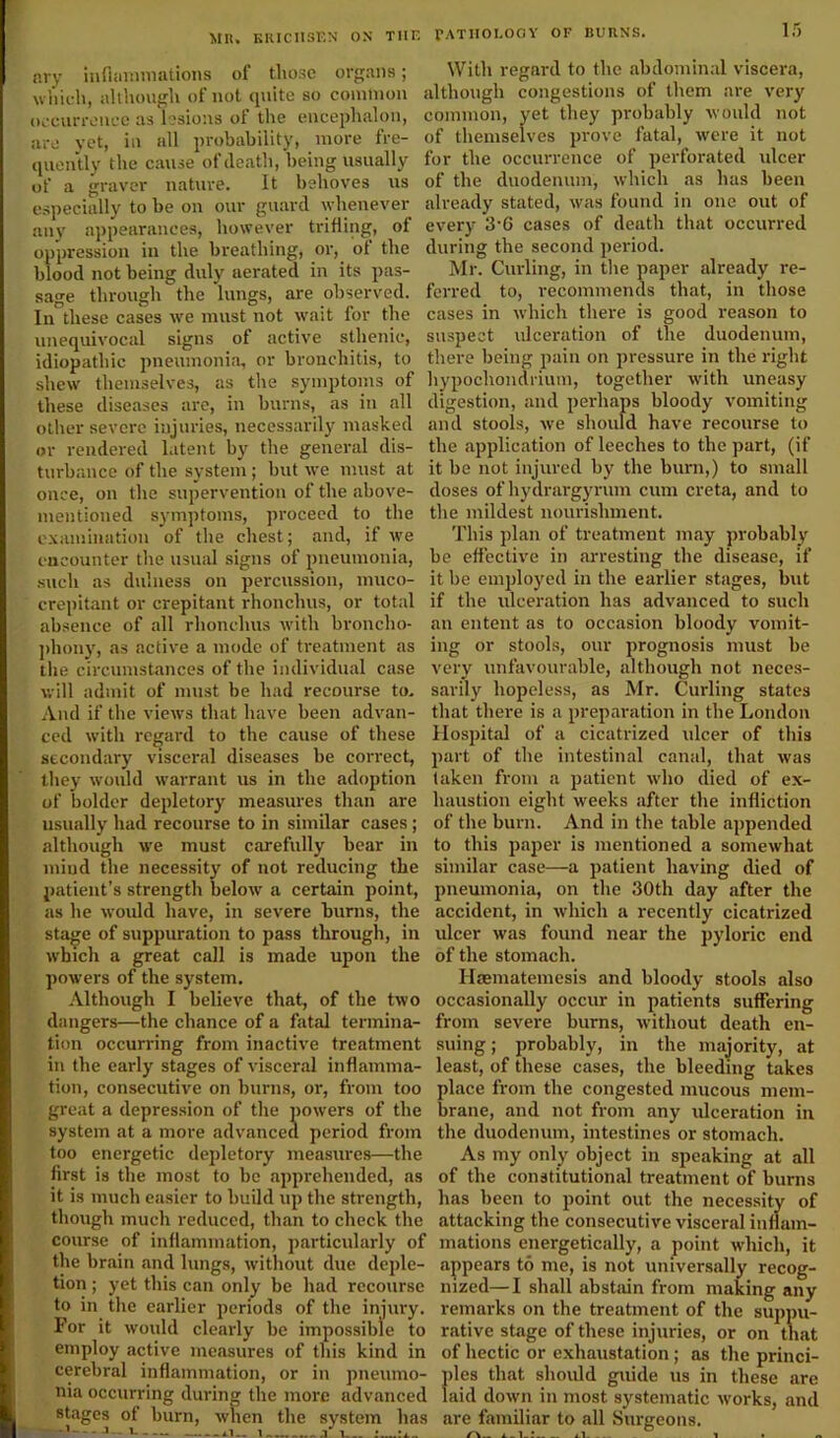 MU. KKICIISEN ON TIIE ary inflammations of those organs; which, although of not quite so common occurrence as lesions of the encephalon, are yet, in all probability, more fre- quently the cause of death, being usually of a graver nature. It behoves us especially to be on our guard whenever any appearances, however trifling, of oppression in the breathing, or, of the blood not being duly aerated in its pas- sage through the lungs, are observed. In these cases we must not wait for the unequivocal signs ot active sthenic, idiopathic pneumonia, or bronchitis, to shew themselves, as the symptoms of these diseases are, in burns, as in all other severe injuries, necessarily masked or rendered latent by the general dis- turbance of the system ; but we must at once, on the supervention of the above- mentioned symptoms, proceed to the examination of the chest; and, if we encounter the usual signs of pneumonia, such as dulness on percussion, muco- crepitant or crepitant rhonclms, or total absence of all rhonclms with broncho- phony, as active a mode of treatment as the circumstances of the individual case will admit of must be had recourse to. And if the views that have been advan- ced with regard to the cause of these secondary visceral diseases be correct, they would warrant us in the adoption of bolder depletory measures than are usually had recourse to in similar cases ; although we must carefully bear in mind the necessity of not reducing the patient’s strength below a certain point, as he would have, in severe burns, the stage of suppuration to pass through, in which a great call is made upon the powers of the system. Although I believe that, of the two dangers—the chance of a fatal termina- tion occurring from inactive treatment in the early stages of visceral inflamma- tion, consecutive on burns, or, from too great a depression of the powers of the system at a more advanced period from too energetic depletory measures—the first is the most to be apprehended, as it is much easier to build up the strength, though much reduced, than to check the course of inflammation, particularly of the brain and lungs, without due deple- tion ; yet this can only be had recourse to in the earlier periods of the injury. For it would clearly be impossible to employ active measures of this kind in cerebral inflammation, or in pneumo- nia occurring during the more advanced stages of burn, when the system has PATHOLOGY OF BURNS. 15 With regard to the abdominal viscera, although congestions of them are very common, yet they probably would not of themselves prove fatal, were it not for the occurrence of perforated ulcer of the duodenum, which as has been already stated, was found in one out of every 3-6 cases of death that occurred during the second period. Mr. Curling, in the paper already re- ferred to, recommends that, in those cases in which there is good reason to suspect ulceration of the duodenum, there being pain on pressure in the right hypochondrium, together with uneasy digestion, and perhaps bloody vomiting and stools, we should have recourse to the application of leeches to the part, (if it be not injured by the burn,) to small doses of hydrargyrum cum creta, and to the mildest nourishment. This plan of treatment may probably be effective in arresting the disease, if it be employed in the earlier stages, but if the ulceration has advanced to such an entent as to occasion bloody vomit- ing or stools, our prognosis must be very unfavourable, although not neces- sarily hopeless, as Mr. Curling states that there is a preparation in the London Hospital of a cicatrized ulcer of this part of the intestinal canal, that was taken from a patient who died of ex- haustion eight weeks after the infliction of the burn. And in the table appended to this paper is mentioned a somewhat similar case—a patient having died of pneumonia, on the 30th day after the accident, in which a recently cicatrized ulcer was found near the pyloric end of the stomach. Ilaematemesis and bloody stools also occasionally occur in patients suffering from severe burns, without death en- suing; probably, in the majority, at least, of these cases, the bleeding takes place from the congested mucous mem- brane, and not from any ulceration in the duodenum, intestines or stomach. As my only object in speaking at all of the constitutional treatment of burns has been to point out the necessity of attacking the consecutive visceral inflam- mations energetically, a point which, it appears to me, is not universally recog- nized— I shall abstain from making any remarks on the treatment of the suppu- rative stage of these injuries, or on that of hectic or exhaustation; as the princi- ples that should guide us in these are laid down in most systematic works, and are familiar to all Surgeons. A.. 1 * aA. ... l .