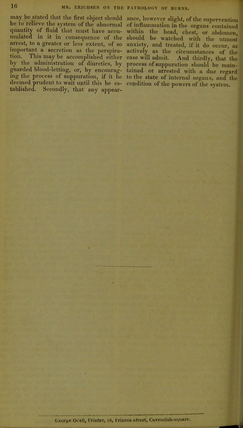 may be stated that (lie first object should be to relieve the system of the abnormal quantity of fluid that must have accu- mulated in it in consequence of the arrest, to a greater or less extent, of so important a secretion as the perspira- tion. This may be accomplished either by the administration of diuretics, by guarded blood-letting, or, by encourag- ing the process of suppuration, if it be deemed prudent to wait until this be es- tablished. Secondly, that any appear- ance, however slight, of the supervention of inflammation in the organs contained within the head, chest, or abdomen, should be watched with the utmost anxiety, and treated, if it do occur, as actively as the circumstances of the case will admit. And thirdly, that the process of suppuration should be main- tained or arrested with a due regard to the state of internal organs, and the condition of the powers of the system. George Odell, Printer, is. Princes-street, Cavcudish-square.