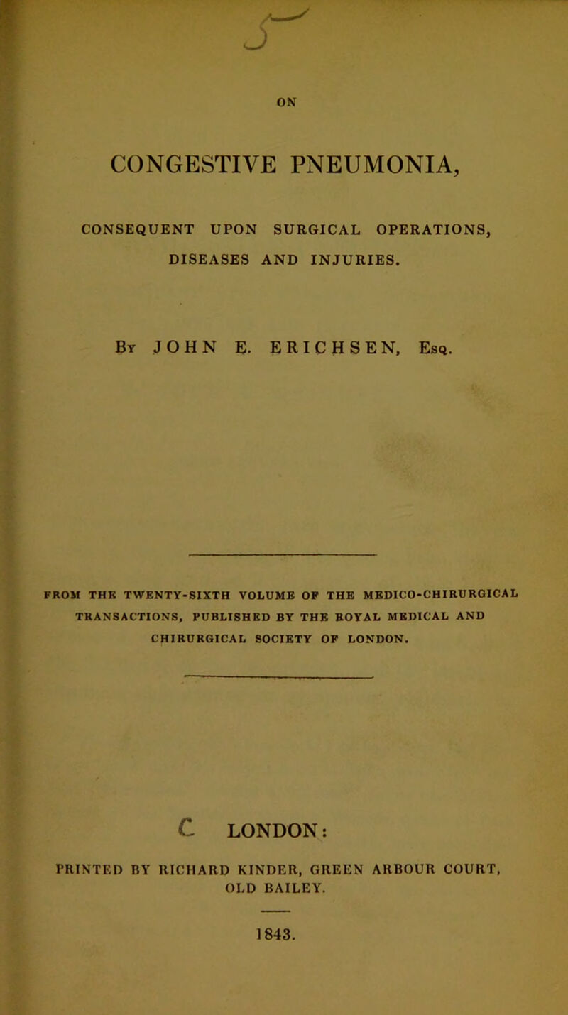 J ON CONGESTIVE PNEUMONIA, CONSEQUENT UPON SURGICAL OPERATIONS, DISEASES AND INJURIES. By JOHN E. ERICHSEN, Esq. FROM THE TWENTY-SIXTH VOLUME OF THE MEDICO-CHIRURGICAL TRANSACTIONS, PUBLISHED BY THE ROYAL MEDICAL AND CHIRURGICAL SOCIETY OF LONDON. C LONDON: PRINTED BY RICHARD KINDER, GREEN ARBOUR COURT, OLD BAILEY. 1843