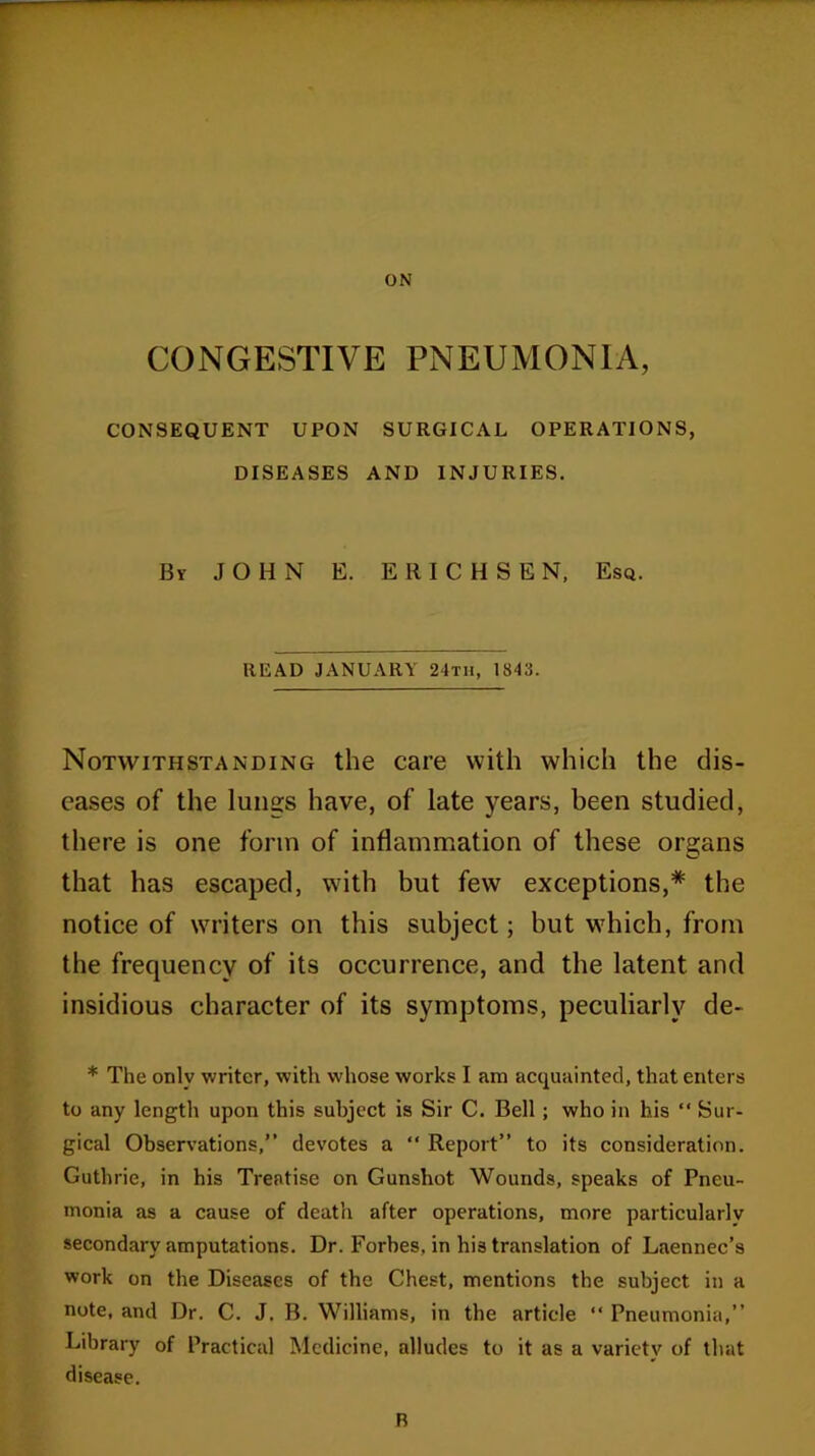 ON CONGESTIVE PNEUMONIA, CONSEQUENT UPON SURGICAL OPERATIONS, DISEASES AND INJURIES. By JOHN E. EltlCHSEN, Esq. READ JANUARY 24tii, 1843. Notwithstanding the care with which the dis- eases of the lungs have, of late years, been studied, there is one form of inflammation of these organs that has escaped, with but few exceptions,* the notice of writers on this subject; but which, from the frequency of its occurrence, and the latent and insidious character of its symptoms, peculiarly de- * The only writer, with whose works I am acquainted, that enters to any length upon this subject is Sir C. Bell; who in his “ Sur- gical Observations,” devotes a “ Report” to its consideration. Guthrie, in his Treatise on Gunshot Wounds, speaks of Pneu- monia as a cause of death after operations, more particularly secondary amputations. Dr. Forbes, in his translation of Laennec’s work on the Diseases of the Chest, mentions the subject in a note, and Dr. C. J. B. Williams, in the article “ Pneumonia,” Library of Practical Medicine, alludes to it as a variety of that disease. B