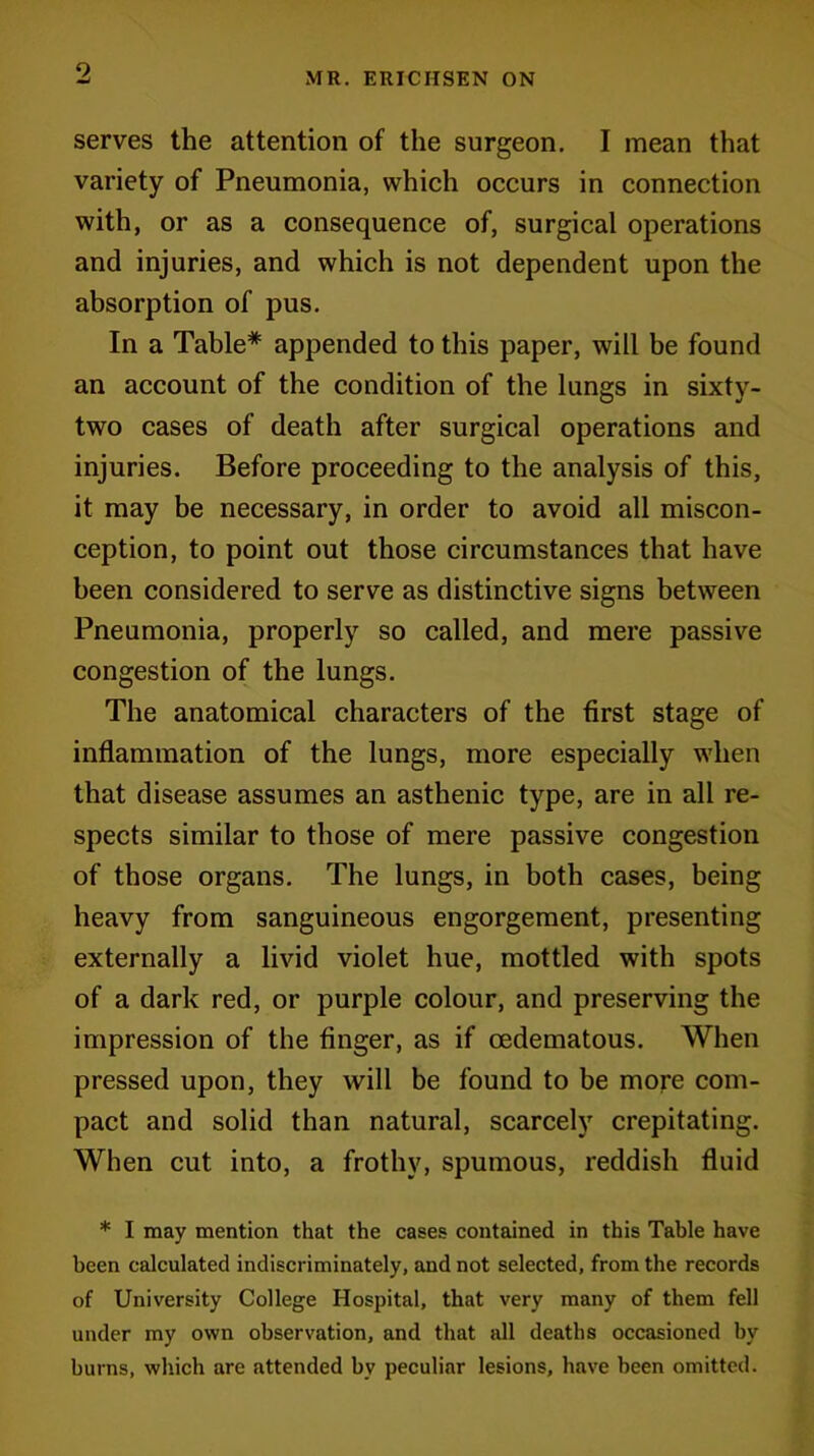 serves the attention of the surgeon. I mean that variety of Pneumonia, which occurs in connection with, or as a consequence of, surgical operations and injuries, and which is not dependent upon the absorption of pus. In a Table* appended to this paper, will be found an account of the condition of the lungs in sixty- two cases of death after surgical operations and injuries. Before proceeding to the analysis of this, it may be necessary, in order to avoid all miscon- ception, to point out those circumstances that have been considered to serve as distinctive signs between Pneumonia, properly so called, and mere passive congestion of the lungs. The anatomical characters of the first stage of inflammation of the lungs, more especially when that disease assumes an asthenic type, are in all re- spects similar to those of mere passive congestion of those organs. The lungs, in both cases, being heavy from sanguineous engorgement, presenting externally a livid violet hue, mottled with spots of a dark red, or purple colour, and preserving the impression of the finger, as if cedematous. When pressed upon, they will be found to be more com- pact and solid than natural, scarcely crepitating. When cut into, a frothy, spumous, reddish fluid * I may mention that the cases contained in this Table have been calculated indiscriminately, and not selected, from the records of University College Hospital, that very many of them fell under my own observation, and that all deaths occasioned by burns, which are attended bv peculiar lesions, have been omitted.