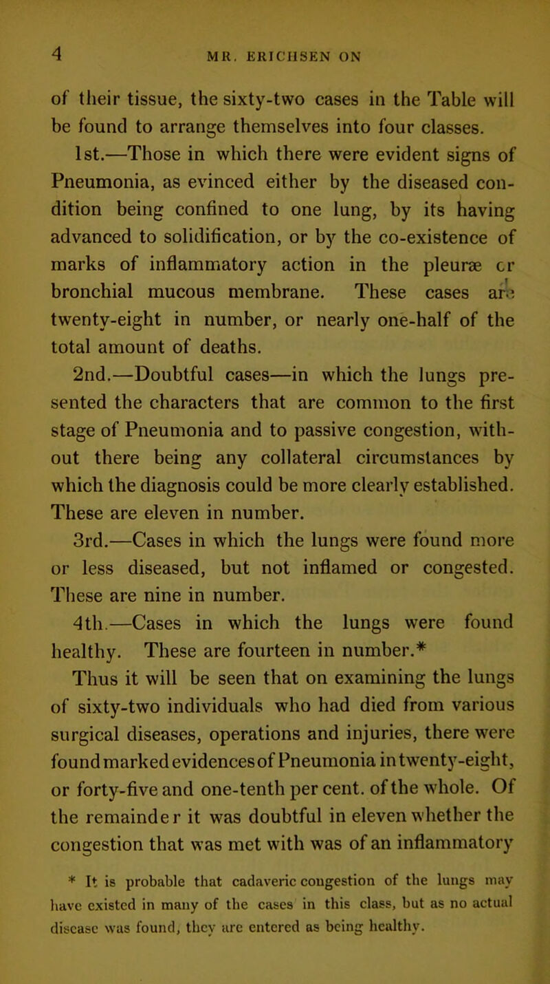 of their tissue, the sixty-two cases in the Table will be found to arrange themselves into four classes. 1st.—Those in which there were evident signs of Pneumonia, as evinced either by the diseased con- dition being confined to one lung, by its having advanced to solidification, or by the co-existence of marks of inflammatory action in the pleurae cr bronchial mucous membrane. These cases are twenty-eight in number, or nearly one-half of the total amount of deaths. 2nd.—Doubtful cases—in which the Jungs pre- sented the characters that are common to the first stage of Pneumonia and to passive congestion, with- out there being any collateral circumstances by which the diagnosis could be more clearly established. These are eleven in number. 3rd.—Cases in which the lungs were found more or less diseased, but not inflamed or congested. These are nine in number. 4 th.—Cases in which the lungs were found healthy. These are fourteen in number.* Thus it will be seen that on examining the lungs of sixty-two individuals who had died from various surgical diseases, operations and injuries, there were found marked evidences of Pneumonia in twenty-eight, or forty-five and one-tenth per cent, of the whole. Of the remainder it was doubtful in eleven whether the congestion that was met with was of an inflammatory * It is probable that cadaveric congestion of the lungs may have existed in many of the cases in this class, but as no actual disease was found, they arc entered as being healthy.