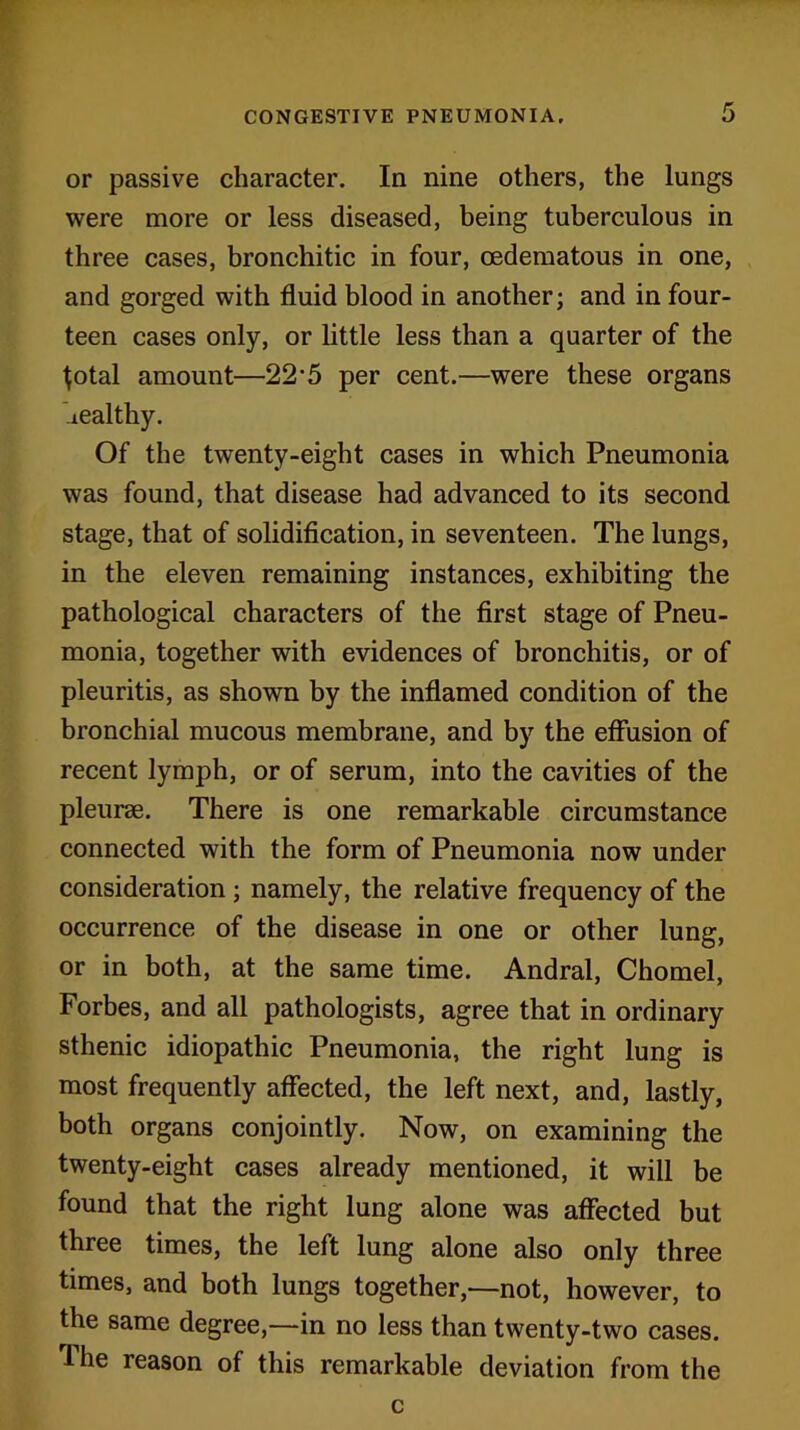 or passive character. In nine others, the lungs were more or less diseased, being tuberculous in three cases, bronchitic in four, cedematous in one, and gorged with fluid blood in another; and in four- teen cases only, or little less than a quarter of the ^otal amount—22'5 per cent.—were these organs healthy. Of the twenty-eight cases in which Pneumonia was found, that disease had advanced to its second stage, that of solidification, in seventeen. The lungs, in the eleven remaining instances, exhibiting the pathological characters of the first stage of Pneu- monia, together with evidences of bronchitis, or of pleuritis, as shown by the inflamed condition of the bronchial mucous membrane, and by the effusion of recent lymph, or of serum, into the cavities of the pleurae. There is one remarkable circumstance connected with the form of Pneumonia now under consideration; namely, the relative frequency of the occurrence of the disease in one or other lung, or in both, at the same time. Andral, Chomel, Forbes, and all pathologists, agree that in ordinary sthenic idiopathic Pneumonia, the right lung is most frequently affected, the left next, and, lastly, both organs conjointly. Now, on examining the twenty-eight cases already mentioned, it will be found that the right lung alone was affected but three times, the left lung alone also only three times, and both lungs together,—not, however, to the same degree,—in no less than twenty-two cases, lhe reason of this remarkable deviation from the c