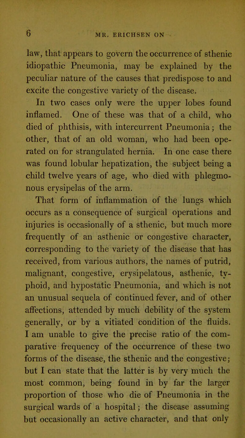 law, that appears to govern the occurrence of sthenic idiopathic Pneumonia, may be explained by the peculiar nature of the causes that predispose to and excite the congestive variety of the disease. In two cases only were the upper lobes found inflamed. One of these was that of a child, who died of phthisis, with intercurrent Pneumonia; the other, that of an old woman, who had been ope- rated on for strangulated hernia. In one case there was found lobular hepatization, the subject being a child twelve years of age, who died with phlegmo- nous erysipelas of the arm. That form of inflammation of the lungs which occurs as a consequence of surgical operations and injuries is occasionally of a sthenic, but much more frequently of an asthenic or congestive character, corresponding to the variety of the disease that has received, from various authors, the names of putrid, malignant, congestive, erysipelatous, asthenic, ty- phoid, and hypostatic Pneumonia, and which is not an unusual sequela of continued fever, and of other affections, attended by much debility of the system generally, or by a vitiated condition of the fluids. I am unable to give the precise ratio of the com- parative frequency of the occurrence of these two forms of the disease, the sthenic and the congestive; but I can state that the latter is by very much the most common, being found in by far the larger proportion of those who die of Pneumonia in the surgical wards of a hospital; the disease assuming but occasionally an active character, and that only