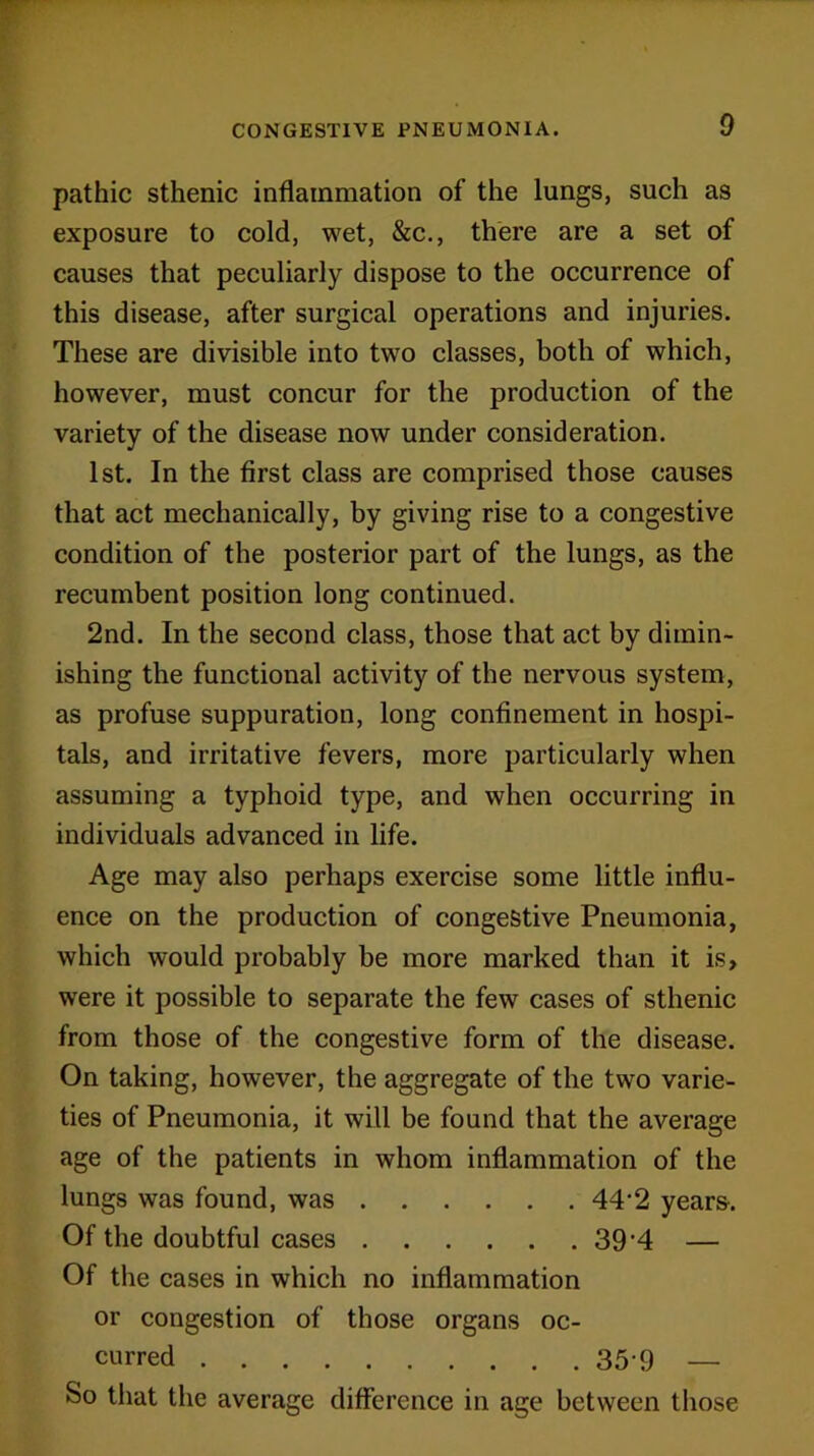 pathic sthenic inflammation of the lungs, such as exposure to cold, wet, &c., there are a set of causes that peculiarly dispose to the occurrence of this disease, after surgical operations and injuries. These are divisible into two classes, both of which, however, must concur for the production of the variety of the disease now under consideration. 1st. In the first class are comprised those causes that act mechanically, by giving rise to a congestive condition of the posterior part of the lungs, as the recumbent position long continued. 2nd. In the second class, those that act by dimin- ishing the functional activity of the nervous system, as profuse suppuration, long confinement in hospi- tals, and irritative fevers, more particularly when assuming a typhoid type, and when occurring in individuals advanced in life. Age may also perhaps exercise some little influ- ence on the production of congestive Pneumonia, which would probably be more marked than it is, were it possible to separate the few cases of sthenic from those of the congestive form of the disease. On taking, however, the aggregate of the two varie- ties of Pneumonia, it will be found that the average age of the patients in whom inflammation of the lungs was found, was 44'2 years. Of the doubtful cases 39'4 — Of the cases in which no inflammation or congestion of those organs oc- curred 359 — So that the average difference in age between those