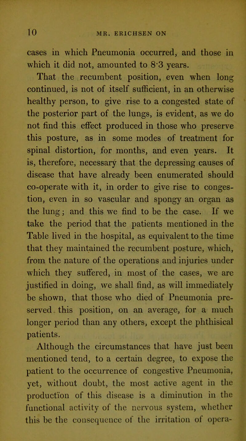 cases in which Pneumonia occurred, and those in which it did not, amounted to 8‘3 years. That the recumbent position, even when long continued, is not of itself sufficient, in an otherwise healthy person, to give rise to a congested state of the posterior part of the lungs, is evident, as we do not find this effect produced in those who preserve this posture, as in some modes of treatment for spinal distortion, for months, and even years. It is, therefore, necessary that the depressing causes of disease that have already been enumerated should co-operate with it, in order to give rise to conges- tion, even in so vascular and spongy an organ as the lung; and this we find to be the case. If we take the period that the patients mentioned in the Table lived in the hospital, as equivalent to the time that they maintained the recumbent posture, which, from the nature of the operations and injuries under which they suffered, in most of the cases, we are justified in doing, we shall find, as will immediately be shown, that those who died of Pneumonia pre- served this position, on an average, for a much longer period than any others, except the phthisical patients. Although the circumstances that have just been mentioned tend, to a certain degree, to expose the patient to the occurrence of congestive Pneumonia, yet, without doubt, the most active agent in the production of this disease is a diminution in the functional activity of the nervous system, whether this be the consequence of the irritation of opera-