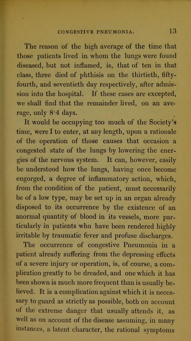 The reason of the high average of the time that those patients lived in whom the lungs were found diseased, but not inflamed, is, that of ten in that class, three died of phthisis on the thirtieth, fifty- fourth, and seventieth day respectively, after admis- sion into the hospital. If these cases are excepted, we shall find that the remainder lived, on an ave- rage, only 8-4 days. It would be occupying too much of the Society’s time, were I to enter, at any length, upon a rationale of the operation of those causes that occasion a congested state of the lungs by lowering the ener- gies of the nervous system. It can, however, easily be understood how the lungs, having once become engorged, a degree of inflammatory action, which, from the condition of the patient, must necessarily be of a low type, may be set up in an organ already disposed to its occurrence by the existence of an anormal quantity of blood in its vessels, more par- ticularly in patients who have been rendered highly irritable by traumatic fever and profuse discharges. The occurrence of congestive Pneumonia in a patient already suffering from the depressing effects of a severe injury or operation, is, of course, a com- plication greatly to be dreaded, and one which it has been shown is much more frequent than is usually be- lieved. It is a complication against which it is neces- sary to guard as strictly as possible, both on account of the extreme danger that usually attends it, as well as on account of the disease assuming, in many instances, a latent character, the rational symptoms