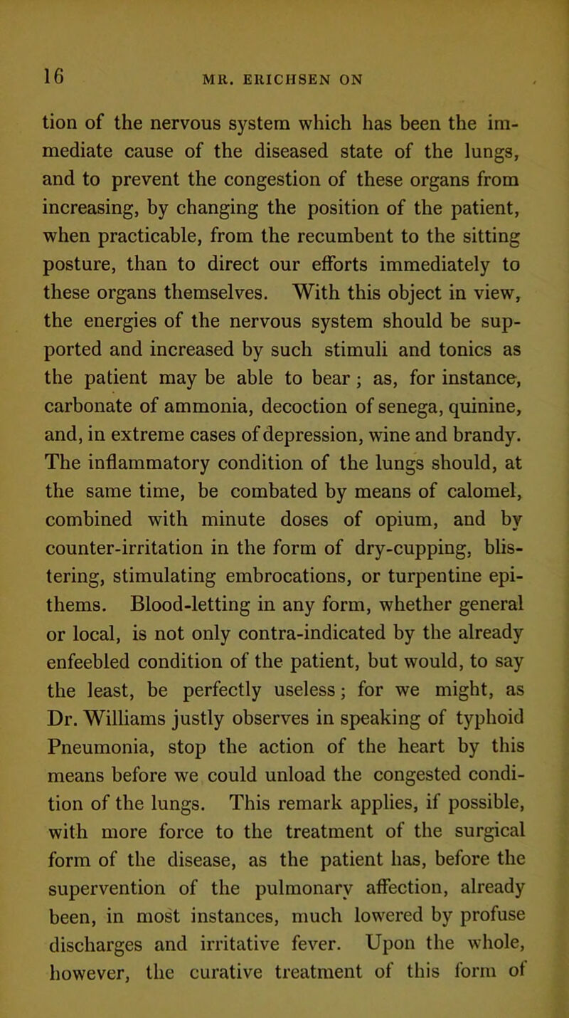 tion of the nervous system which has been the im- mediate cause of the diseased state of the lungs, and to prevent the congestion of these organs from increasing, by changing the position of the patient, when practicable, from the recumbent to the sitting posture, than to direct our efforts immediately to these organs themselves. With this object in view, the energies of the nervous system should be sup- ported and increased by such stimuli and tonics as the patient may be able to bear ; as, for instance, carbonate of ammonia, decoction of senega, quinine, and, in extreme cases of depression, wine and brandy. The inflammatory condition of the lungs should, at the same time, be combated by means of calomel, combined with minute doses of opium, and by counter-irritation in the form of dry-cupping, blis- tering, stimulating embrocations, or turpentine epi- thems. Blood-letting in any form, whether general or local, is not only contra-indicated by the already enfeebled condition of the patient, but would, to say the least, be perfectly useless; for we might, as Dr. Williams justly observes in speaking of typhoid Pneumonia, stop the action of the heart by this means before we could unload the congested condi- tion of the lungs. This remark applies, if possible, with more force to the treatment of the surgical form of the disease, as the patient has, before the supervention of the pulmonary affection, already been, in most instances, much lowered by profuse discharges and irritative fever. Upon the whole, however, the curative treatment of this form of