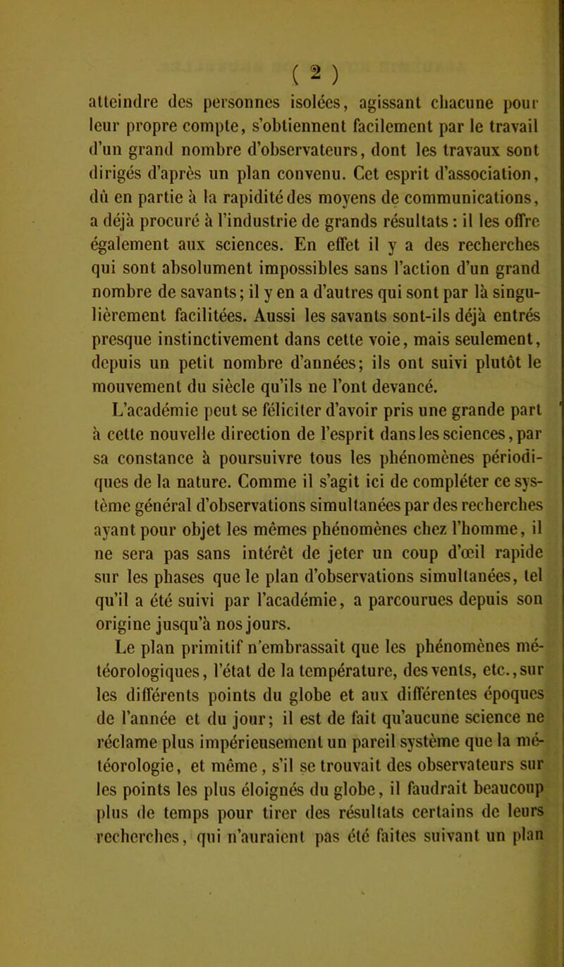 f2 ) atteindre des personnes isolées, agissant chacune pour leur propre compte, s’obtiennent facilement par le travail d’un grand nombre d’observateurs, dont les travaux sont dirigés d’après un plan convenu. Cet esprit d’association, dû en partie à la rapidité des moyens de communications, a déjà procuré à l’industrie de grands résultats : il les offre également aux sciences. En effet il y a des recherches qui sont absolument impossibles sans l’action d’un grand nombre de savants; il y en a d’autres qui sont par là singu- lièrement facilitées. Aussi les savants sont-ils déjà entrés presque instinctivement dans cette voie, mais seulement, depuis un petit nombre d’années; ils ont suivi plutôt le mouvement du siècle qu’ils ne l’ont devancé. L’académie peut se féliciter d’avoir pris une grande part à cette nouvelle direction de l’esprit dans les sciences, par sa constance à poursuivre tous les phénomènes périodi- ques de la nature. Comme il s’agit ici de compléter ce sys- tème général d’observations simultanées par des recherches ayant pour objet les mêmes phénomènes chez l’homme, il ne sera pas sans intérêt de jeter un coup d’œil rapide sur les phases que le plan d’observations simultanées, tel qu’il a été suivi par l’académie, a parcourues depuis son origine jusqu’à nos jours. Le plan primitif n’embrassait que les phénomènes mé- téorologiques, l’état de la température, des vents, etc., sur les différents points du globe et aux différentes époques de l’année et du jour; il est de fait qu’aucune science ne réclame plus impérieusement un pareil système que la mé- téorologie, et môme, s’il se trouvait des observateurs sur les points les plus éloignés du globe, il faudrait beaucoup plus de temps pour tirer des résultats certains de leurs recherches, qui n’auraient pas été faites suivant un plan