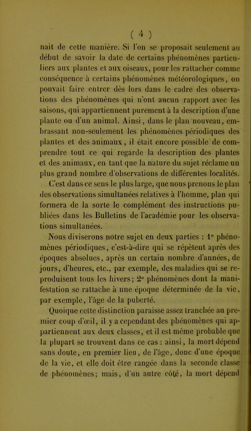 riait de cette manière. Si l’on se proposait seulement au début de savoir la date de certains phénomènes particu- liers aux plantes et aux oiseaux, pour les rattacher comme conséquence à certains phénomènes météorologiques, on pouvait faire entrer dès lors dans le cadre des observa- tions des phénomènes qui n’ont aucun rapport avec les saisons, qui appartiennent purement à la description d’une plante ou d’un animal. Ainsi, dans le plan nouveau, em- brassant non-seulement les phénomènes périodiques des plantes et des animaux, il était encore possible de com- prendre tout ce qui regarde la description des plantes et des animaux, en tant que la nature du sujet réclame un plus grand nombre d’observations de différentes localités. C’est dans ce sens le plus large, que nous prenons le plan des observations simultanées relatives à l’homme, plan qui formera de la sorte le complément des instructions pu- bliées dans les Bulletins de l’académie pour les observa- tions simultanées. Nous diviserons notre sujet en deux parties : 1° phéno- mènes périodiques, c’est-à-dire qui se répètent après des époques absolues, après un certain nombre d’années, de jours, d’heures, etc., par exemple, des maladies qui se re- produisent tous les hivers; 2° phénomènes dont la mani- festation se rattache à une époque déterminée de la vie, par exemple, l’âge de la puberté. Quoique cette distinction paraisse assez tranchée au pre- mier coup d’œil, il y a cependant des phénomènes qui ap- partiennent aux deux classes, et il est même probable que la plupart se trouvent dans ce cas : ainsi, la mort dépend sans doute, en premier lieu, de l’âge, donc d’une époque de la vie, et elle doit être rangée dans la seconde classe de phénomènes; mais, d'un autre côté, la mort dépend