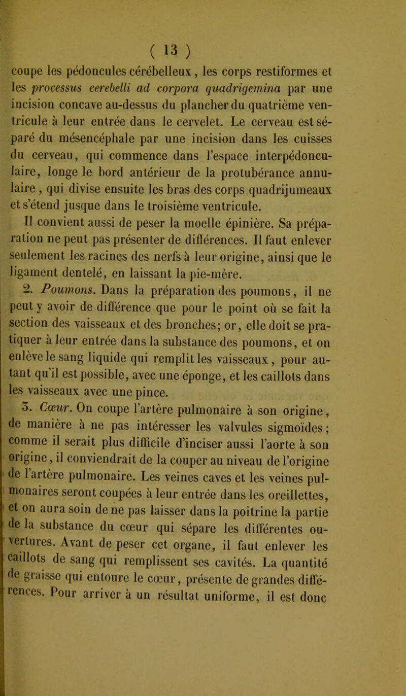 coupe les pédoncules cérébelleux, les corps restiformes et les processus cerebelli ad corpora quadrigemina par une incision concave au-dessus du plancher du quatrième ven- tricule à leur entrée dans le cervelet. Le cerveau est sé- paré du mésencéphale par une incision dans les cuisses du cerveau, qui commence dans l’espace interpédoncu- laire, longe le bord antérieur de la protubérance annu- laire , qui divise ensuite les bras des corps quadrijumeaux et s’étend jusque dans le troisième ventricule. Il convient aussi de peser la moelle épinière. Sa prépa- ration ne peut pas présenter de différences. Il faut enlever seulement les racines des nerfs à leur origine, ainsi que le ligament dentelé, en laissant la pie-mère. 2. Poumons. Dans la préparation des poumons, il ne peut y avoir de différence que pour le point où se fait la section des vaisseaux et des bronches; or, elle doit se pra- tiquer à leur entrée dans la substance des poumons, et on enlève le sang liquide qui remplit les vaisseaux, pour au- tant qu il est possible, avec une éponge, et les caillots dans les vaisseaux avec une pince. 3. Cœur. Ou coupe l’artère pulmonaire à son origine, de manière à ne pas intéresser les valvules sigmoïdes ; comme il serait plus difficile d’inciser aussi l’aorte à son origine, il conviendrait de la couper au niveau de l’origine de 1 artère pulmonaire. Les veines caves et les veines pul- monaires seront coupées à leur entrée dans les oreillettes, et on aura soin de ne pas laisser dans la poitrine la partie de la substance du cœur qui sépare les différentes ou- vertures. Avant de peser cet organe, il faut enlever les caillots de sang qui remplissent ses cavités. La quantité de graisse qui entoure le cœur, présente de grandes diflé- tences. Pour arriver à un résultat uniforme, il est donc