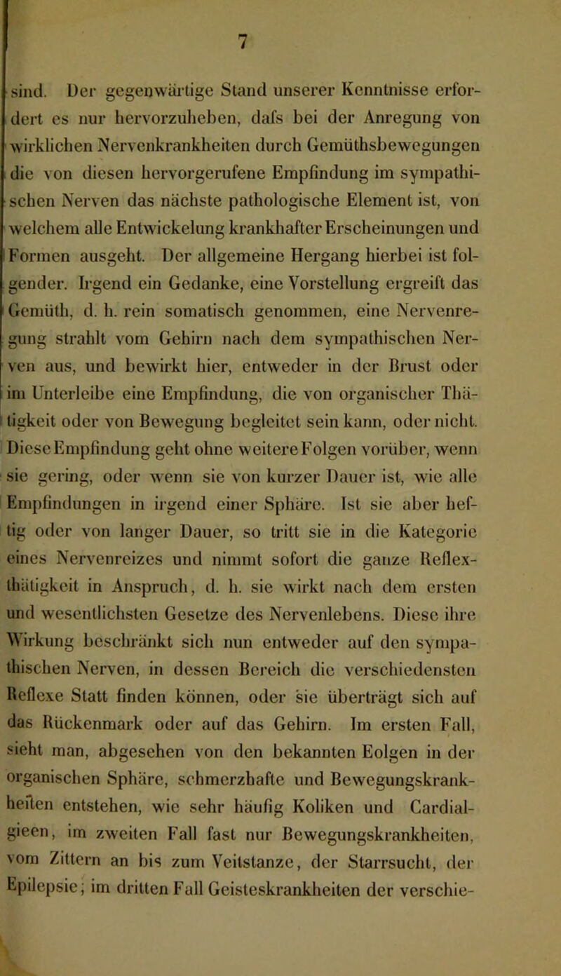 sind. Der gegenwärtige Stand unserer Kenntnisse erfor- dert es nur hervorzuheben, dafs bei der Anregung von wirklichen Nervenkrankheiten durch Gemüthsbewcgungen die von diesen hervorgerufene Empfindung im sympathi- schen Nerven das nächste pathologische Element ist, von welchem alle Entwickelung krankhafter Erscheinungen und Formen ausgeht. Der allgemeine Hergang hierbei ist fol- gender. Irgend ein Gedanke, eine Vorstellung ergreift das Gemüth, d. h. rein somatisch genommen, eine Nervenre- gung strahlt vom Gehirn nach dem sympathischen Ner- ven aus, und bewirkt hier, entweder in der Brust oder im Unterleibe eine Empfindung, die von organischer Thä- ligkeit oder von Bewegung begleitet sein kann, oder nicht. Diese Empfindung geht ohne weitere Folgen vorüber, wenn sie gering, oder wenn sie von kurzer Dauer ist, wie alle Empfindungen in irgend einer Sphäre. Ist sie aber hef- tig oder von langer Dauer, so tritt sie in die Kategorie eines Nervenreizes und nimmt sofort die ganze lleflex- ihätigkeit in Anspruch, d. h. sie wirkt nach dem ersten und wesentlichsten Gesetze des Nervenlebcns. Diese ihre W irkung beschränkt sich nun entweder auf den sympa- thischen Nerven, in dessen Bereich die verschiedensten Reflexe Statt finden können, oder sie überträgt sich auf das Rückenmark oder auf das Gehirn. Im ersten Fall, sieht man, abgesehen von den bekannten Eolgen in der organischen Sphäre, schmerzhafte und Bewegungskrank- heiten entstehen, wie sehr häufig Koliken und Cardial- gieen, im zweiten Fall fast nur Bewegungskrankheiten, vom Zittern an bis zum Veitstänze, der Starrsucht, der Epilepsie; im dritten Full Geisteskrankheiten der verschie-