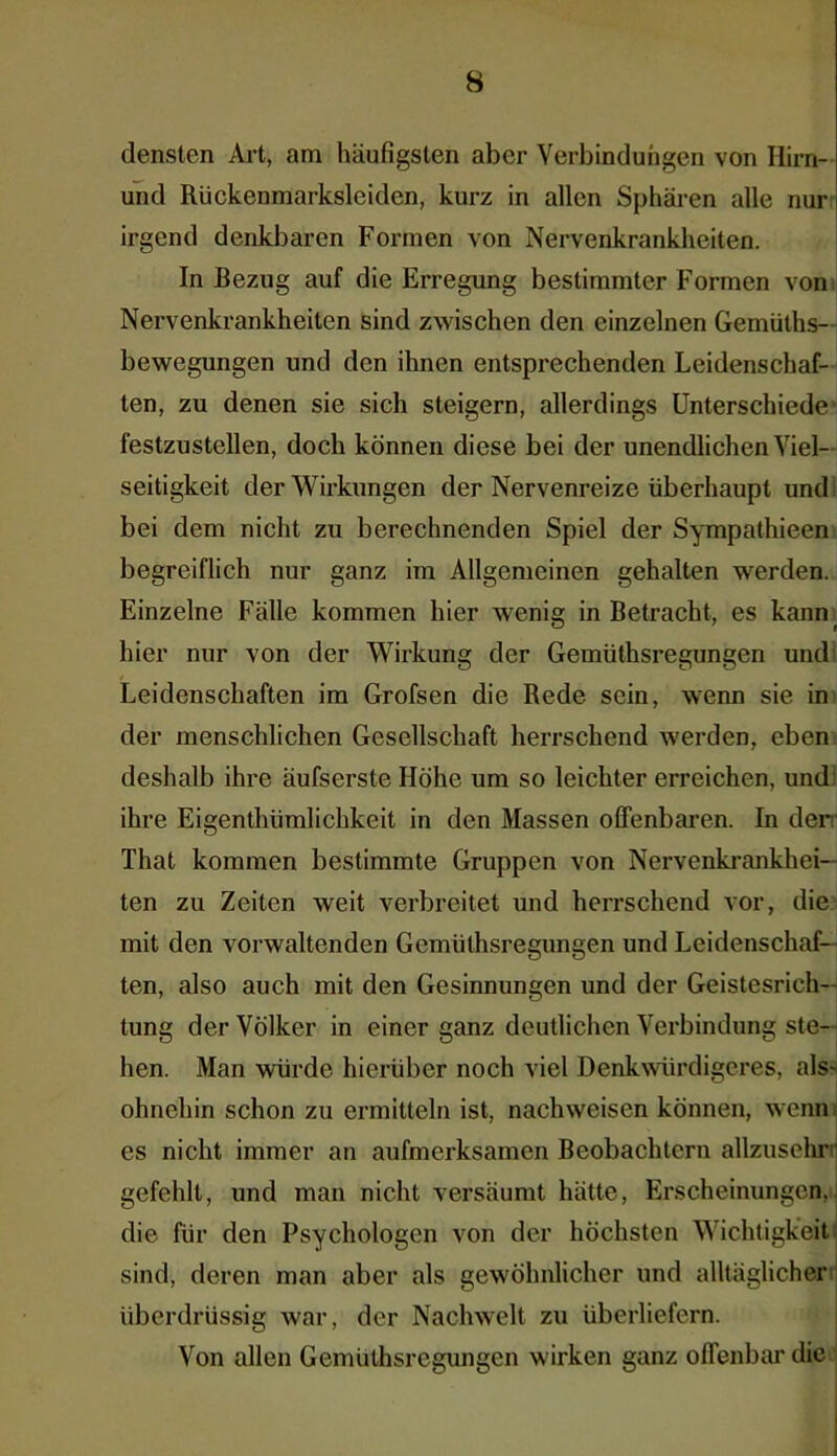 densten Art, am häufigsten aber Verbindungen von Hirn- und Rückenmarksleiden, kurz in allen Sphären alle nur irgend denkbaren Formen von Nervenkrankheiten. In Bezug auf die Erregung bestimmter Formen von Nervenkrankheiten sind zwischen den einzelnen Gemülhs- bewegungen und den ihnen entsprechenden Leidenschaf- ten, zu denen sie sich steigern, allerdings Unterschiede festzustellen, doch können diese bei der unendlichen Viel- seitigkeit der Wirkungen der Nervenreize überhaupt und bei dem nicht zu berechnenden Spiel der Sympathieen begreiflich nur ganz im Allgemeinen gehalten werden. Einzelne Fälle kommen hier wenig in Betracht, es kann hier nur von der Wirkung der Gemüthsregungen und Leidenschaften im Grofsen die Rede sein, wenn sie in der menschlichen Gesellschaft herrschend werden, eben deshalb ihre äufserste Höhe um so leichter erreichen, und ihre Eigenthümlichkeit in den Massen offenbaren. In der That kommen bestimmte Gruppen von Nervenkrankhei- ten zu Zeiten weit verbreitet und herrschend vor, die mit den vorwaltenden Gemüthsregungen und Leidenschaf- ten, also auch mit den Gesinnungen und der Geistesrich- tung der Völker in einer ganz deutlichen Verbindung ste- hen. Man würde hierüber noch viel Denkwürdigeres, als* ohnehin schon zu ermitteln ist, nachweiscn können, wenn es nicht immer an aufmerksamen Beobachtern allzusehr gefehlt, und man nicht versäumt hätte, Erscheinungen, die für den Psychologen von der höchsten Wichtigkeit sind, deren man aber als gewöhnlicher und alltäglicher überdrüssig war, der Nachwelt zu überliefern. Von allen Gemüthsregungen wirken ganz offenbar die