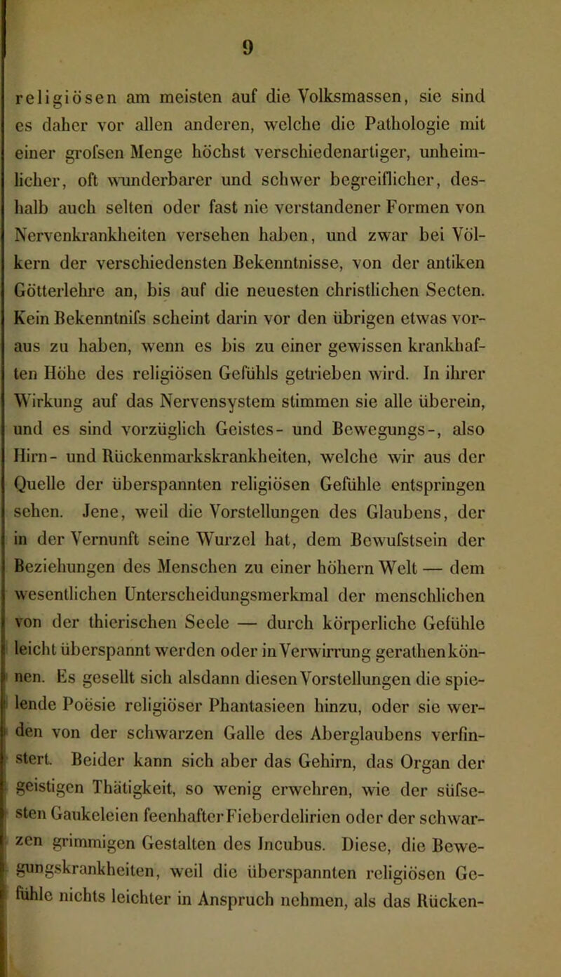 religiösen am meisten auf die Yolksmassen, sie sind es daher vor allen anderen, welche die Pathologie mit einer grofscn Menge höchst verschiedenartiger, unheim- licher, oft wunderbarer und schwer begreiflicher, des- halb auch selten oder fast nie verstandener Formen von Nervenkrankheiten versehen haben, und zwar bei Völ- kern der verschiedensten Bekenntnisse, von der antiken Götterlehre an, bis auf die neuesten christlichen Secten. Kein Bekenntnifs scheint darin vor den übrigen etwas vor- aus zu haben, wenn es bis zu einer gewissen krankhaf- ten Höhe des religiösen Gefühls getrieben wird. In ihrer Wirkung auf das Nervensystem stimmen sie alle überein, und es sind vorzüglich Geistes- und Bewegungs-, also Hirn- und Rückenmarkskrankheiten, welche wir aus der Quelle der überspannten religiösen Gefühle entspringen sehen. Jene, weil die Vorstellungen des Glaubens, der in der Vernunft seine Wurzel hat, dem Bewusstsein der Beziehungen des Menschen zu einer höhern Welt — dem wesentlichen Unterscheidungsmerkmal der menschlichen von der thierischen Seele — durch körperliche Gefühle I leicht überspannt werden oder in Verwirrung gerathen kön- nen. Es gesellt sich alsdann diesen Vorstellungen die spie- 1 lende Poesie religiöser Phantasieen hinzu, oder sie wer- den von der schwarzen Galle des Aberglaubens verfin- stert. Beider kann sich aber das Gehirn, das Organ der : geistigen Thätigkeit, so wenig erwehren, wie der siifse- sten Gaukeleien feenhafter Fieberdelirien oder der schwar- zen grimmigen Gestalten des Incubus. Diese, die Bewe- gungskrankheiten, weil die überspannten religiösen Ge- i fühle nichts leichter in Anspruch nehmen, als das Rücken-