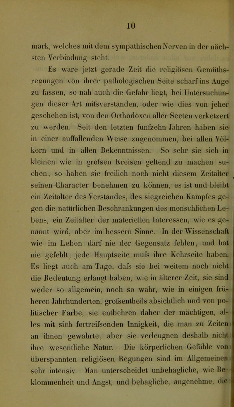 mark, welches mit dem sympathischen Nerven in der näch- sten Verbindung steht. Es wäre jetzt gerade Zeit die religiösen Gemüths- regungen von ihrer pathologischen Seite scharf ins Auge zu fassen, so nah auch die Gefahr liegt, bei Untersuchun- gen dieser Art mifsverstanden, oder wie dies von jeher geschehen ist, von den Orthodoxen aller Secten verketzert zu werden. Seit den letzten fünfzehn Jahren haben sie in einer auffallenden Weise zugenommen, bei allen Völ- kern und in allen Bekenntnissen. So sehr sie sich in kleinen wie in grofsen Kreisen geltend zu machen su- chen, so haben sie freilich noch nicht diesem Zeitalter seinen Character benehmen zu können, es ist und bleibt ein Zeitalter des Verstandes, des siegreichen Kampfes ge- gen die natürlichen Beschränkungen des menschlichen Le- bens, ein Zeitalter der materiellen Interessen, wie es ge- nannt wird, aber im bessern Sinne. In der Wissenschaft wie im Leben darf nie der Gegensatz fehlen, und hat nie gefehlt, jede Hauptseite mufs ihre Kehrseite haben. Es liegt auch am Tage, dafs sie bei weitem noch nicht die Bedeutung erlangt haben, wie in älterer Zeit, sie sind weder so allgemein, noch so wahr, wie in einigen frü- heren Jahrhunderten, grofsentheils absichtlich und von po- j litischer Farbe, sie entbehren daher der mächtigen, al- les mit sich fortreifsenden Innigkeit, die man zu Zeiten an ihnen gewahrte, aber sie verleugnen deshalb nicht ihre wesentliche Natur. Die körperlichen Gefühle von überspannten religiösen Regungen sind im Allgemeinen sehr intensiv. Man unterscheidet unbehagliche, wie Be- klommenheit und Angst, und behagliche, angenehme, die