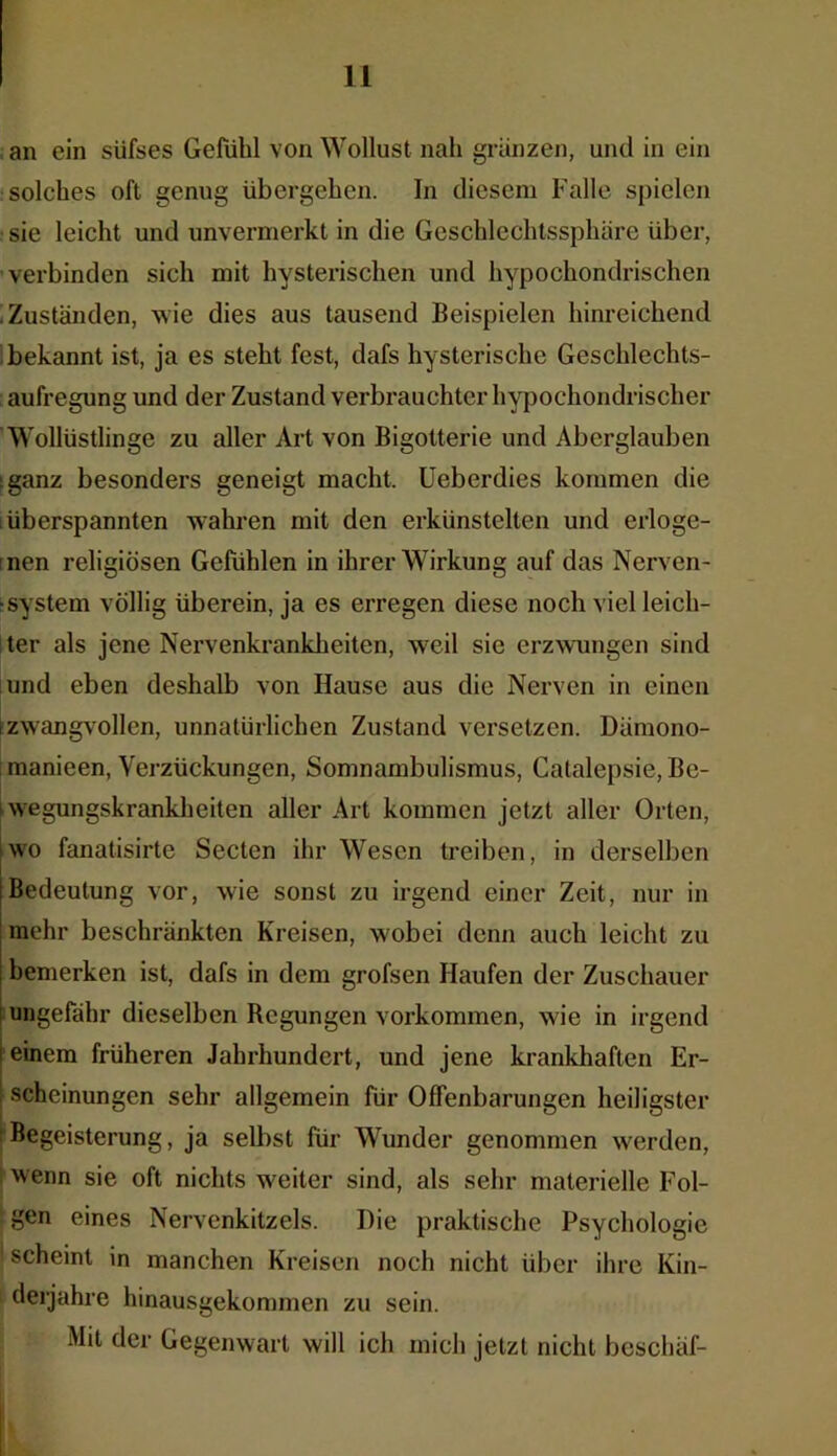 an ein süfses Gefühl von Wollust nah grunzen, und in ein solches oft genug übergehen. In diesem Falle spielen sie leicht und unvermerkt in die Geschlechtssphäre über, verbinden sich mit hysterischen und hypochondrischen Zuständen, wie dies aus tausend Beispielen hinreichend bekannt ist, ja es steht fest, dafs hysterische Geschlechts- aufregung und der Zustand verbrauchter hypochondrischer Wollüstlinge zu aller Art von Bigotterie und Aberglauben ;ganz besonders geneigt macht. Ueberdies kommen die überspannten wahren mit den erkünstelten und erloge- nen religiösen Gefühlen in ihrer Wirkung auf das Nerven- system völlig überein, ja es erregen diese noch viel leich- ter als jene Nervenkrankheiten, weil sie erzwungen sind und eben deshalb von Hause aus die Nerven in einen rzwangvollen, unnatürlichen Zustand versetzen. Dümono- manieen, Verzückungen, Somnambulismus, Catalepsie, Be- wegungskrankheiten aller Art kommen jetzt aller Orten, wo fanatisirte Secten ihr Wesen treiben, in derselben Bedeutung vor, wie sonst zu irgend einer Zeit, nur in mehr beschränkten Kreisen, w'obei denn auch leicht zu bemerken ist, dafs in dem grofsen Haufen der Zuschauer ungefähr dieselben Regungen Vorkommen, wie in irgend i einem früheren Jahrhundert, und jene krankhaften Er- ; scheinungen sehr allgemein für Offenbarungen heiligster Begeisterung, ja selbst für Wunder genommen werden, wenn sie oft nichts weiter sind, als sehr materielle Fol- gen eines Nervenkitzels. Die praktische Psychologie ! scheint in manchen Kreisen noch nicht über ihre Kin- derjahre hinausgekommen zu sein. Mit der Gegenwart will ich mich jetzt nicht beschäf-