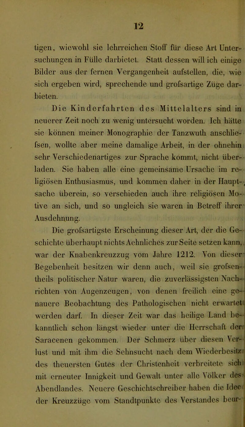 tigen, wiewohl sie lehrreichen Stoff für diese Art Unter- suchungen in Fülle darbietet. Statt dessen will ich einige Bilder aus der fernen Vergangenheit aufstellen, die, wie sich ergeben wird, sprechende und grofsartige Züge dar- bieten. Die Kinderfahrten des Mittelalters sind in neuerer Zeit noch zu wenig untersucht worden. Ich hätte sie können meiner Monographie der Tanzwuth anschlie- fsen, wollte aber meine damalige Arbeit, in der ohnehin sehr Verschiedenartiges zur Sprache kommt, nicht über- laden. Sie haben alle eine gemeinsame Ursache im re- ligiösen Enthusiasmus, und kommen daher in der Haupt- sache überein, so verschieden auch ihre religiösen Mo- tive an sich, und so ungleich sie waren in Betreff ihrer Ausdehnung. Die grofsartigste Erscheinung dieser Art, der die Ge- schichte überhaupt nichts Aehnliches zur Seite setzen kann, war der Knabenkreuzzug vom Jahre 1212. Von dieser Begebenheit besitzen wir denn auch, weil sie grofsen- theils politischer Natur waren, die zuverlässigsten Nach- richten von Augenzeugen, von denen freilich eine ge- nauere Beobachtung des Pathologischen nicht erwartet werden darf. In dieser Zeit war das heilige Land be- kanntlich schon längst wieder unter die Herrschaft der: Saracencn gekommen. Der Schmerz über diesen Ver- lust und mit ihm die Sehnsucht nach dem Wiederbesitz des theuersten Gutes der Christenheit verbreitete sich mit erneuter Innigkeit und Gewalt unter alle \ölker des- Abendlandes. Neuere Geschichtschreiber haben die Idee der Kreuzzüge vom Standtpunkte des Verstandes beur-