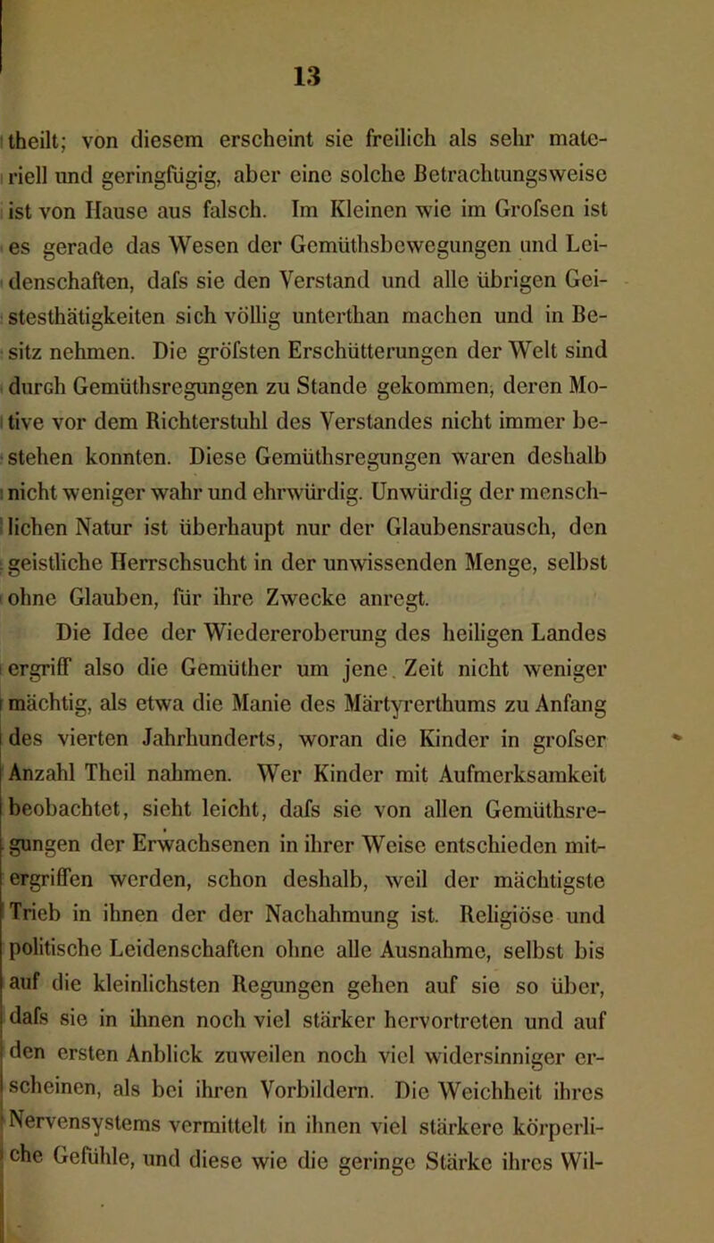 theilt; von diesem erscheint sie freilich als sehr mate- riell und geringfügig, aber eine solche Betrachtungsweise ist von Hause aus falsch. Im Kleinen wie im Grofsen ist es gerade das Wesen der Gemüthsbewcgungen und Lei- denschaften, dafs sie den Verstand und alle übrigen Gei- stesthätigkeiten sich völlig unterthan machen und in Be- sitz nehmen. Die gröfsten Erschütterungen der Welt sind durch Gemüthsrcgungen zu Stande gekommen, deren Mo- tive vor dem Richterstuhl des Verstandes nicht immer be- stehen konnten. Diese Gemüthsregungen waren deshalb nicht weniger wahr und ehrwürdig. Unwürdig der mensch- lichen Natur ist überhaupt nur der Glaubensrausch, den . geistliche Herrschsucht in der unwissenden Menge, selbst ohne Glauben, für ihre Zwecke anregt. Die Idee der Wiedereroberung des heiligen Landes i ergriff also die Gemüther um jene Zeit nicht weniger i mächtig, als etwa die Manie des Märtyrerthums zu Anfang des vierten Jahrhunderts, woran die Kinder in grofser Anzahl Theil nahmen. Wer Kinder mit Aufmerksamkeit beobachtet, sicht leicht, dafs sie von allen Gemüthsre- gungen der Erwachsenen in ihrer Weise entschieden mit- ergriffen werden, schon deshalb, weil der mächtigste Trieb in ihnen der der Nachahmung ist. Religiöse und politische Leidenschaften ohne alle Ausnahme, selbst bis auf die kleinlichsten Regungen gehen auf sie so über, dafs sie in ihnen noch viel stärker hervortreten und auf den ersten Anblick zuweilen noch viel widersinniger er- scheinen, als bei ihren Vorbildern. Die Weichheit ihres Nervensystems vermittelt in ihnen viel stärkere körperli- ! c^e Gefühle, und diese wie die geringe Stärke ihres Wil-