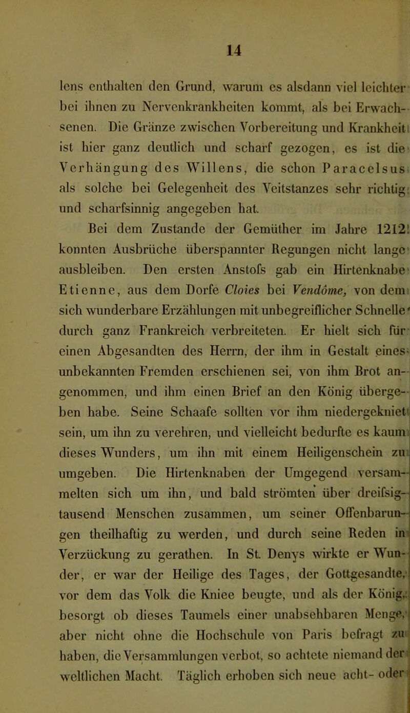 lens enthalten den Grund, warum cs alsdann viel leichter bei ihnen zu Nervenkrankheiten kommt, als bei Erwach- senen. Die Gränze zwischen Vorbereitung und Krankheit ist hier ganz deutlich und scharf gezogen, es ist die Verhängung des Willens, die schon Paracelsus als solche bei Gelegenheit des Veitstanzes sehr richtig und scharfsinnig angegeben hat. Bei dem Zustande der Gemüther im Jahre 1212! konnten Ausbrüche überspannter Regungen nicht lange ausbleiben. Den ersten Anstofs gab ein Hirtenknabe Etienne, aus dem Dorfe Cloies bei Vendöme, von dem sich wunderbare Erzählungen mit unbegreiflicher Schnelle' durch ganz Frankreich verbreiteten. Er hielt sich für einen Abgesandten des Herrn, der ihm in Gestalt eines- unbekannten Fremden erschienen sei, von ihm Brot an- genommen, und ihm einen Brief an den König überge- ben habe. Seine Schaafe sollten vor ihm niedergekniet' sein, um ihn zu verehren, und vielleicht bedurfte es kaum dieses Wunders, um ihn mit einem Heiligenschein zu umgeben. Die Hirtenknaben der Umgegend versam- melten sich um ihn, und bald strömten über dreifsig— tausend Menschen zusammen, um seiner Offenbarun- gen theilhaftig zu werden, und durch seine Reden in Verzückung zu gerathen. In St Denys wirkte er Wun- der, er war der Heilige des Tages, der Gottgesandte, vor dem das Volk die Kniee beugte, und als der König,, besorgt ob dieses Taumels einer unabsehbaren Menge, aber nicht ohne die Hochschule von Paris befragt zu haben, die Versammlungen verbot, so achtete niemand der weltlichen Macht, Täglich erhoben sich neue acht- oder