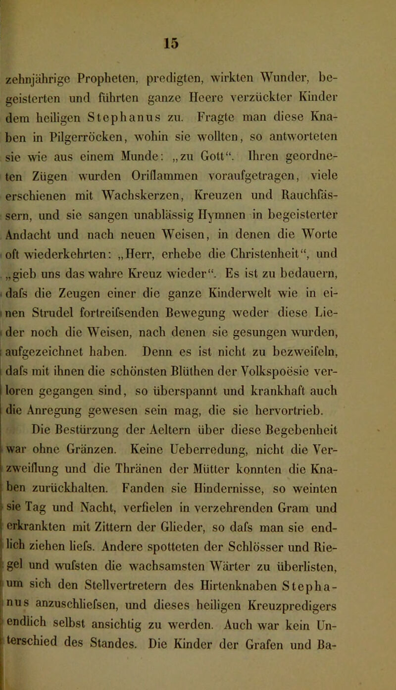 zehnjährige Propheten, predigten, wirkten Wunder, be- geisterten und führten ganze Heere verzückter Kinder dem heiligen Stephanus zu. Fragte man diese Kna- ben in Pilgerröcken, wohin sie wollten, so antworteten sie wie aus einem Munde: „zu Gott“. Ihren geordne- ten Zügen wurden Orillammen voraufgetragen, viele erschienen mit Wachskerzen, Kreuzen und Rauchfäs- sern, und sie sangen unablässig Hymnen in begeisterter Andacht und nach neuen Weisen, in denen die Worte oft wiederkehrten: „Herr, erhebe die Christenheit“, und „gieb uns das wahre Kreuz wieder“. Es ist zu bedauern, dafs die Zeugen einer die ganze Kinderwelt wie in ei- nen Strudel fortreifsenden Bewegung weder diese Lie- der noch die Weisen, nach denen sie gesungen wurden, i aufgezeichnet haben. Denn es ist nicht zu bezweifeln, dafs mit ihnen die schönsten Blüthen der Volkspoesie ver- loren gegangen sind, so überspannt und krankhaft auch die Anregung gewesen sein mag, die sie hervortrieb. Die Bestürzung der Aeltern über diese Begebenheit f war ohne Gränzen. Keine Ueberredung, nicht die Ver- : zweiflung und die Thränen der Mütter konnten die Kna- ben zurückhalten. Fanden sie Hindernisse, so weinten I . sie Tag und Nacht, verfielen in verzehrenden Gram und j erkrankten mit Zittern der Glieder, so dafs man sie end- lich ziehen liefs. Andere spotteten der Schlösser und Rie- I gel und wufsten die wachsamsten Wärter zu überlisten, i um sich den Stellvertretern des Hirtenknaben Stepha- nus anzuschliefsen, und dieses heiligen Kreuzpredigers endlich selbst ansichtig zu werden. Auch war kein Un- ( terschied des Standes. Die Kinder der Grafen und Ba-