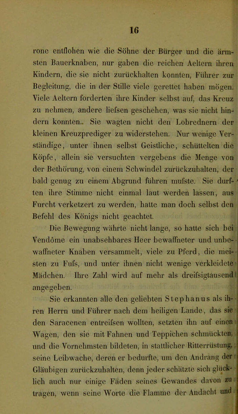 rone entflohen wie die Söhne der Bürger und die ärm- sten Bauerknaben, nur gaben die reichen Aeltern ihren Kindern, die sie nicht zurückhalten konnten, Führer zur Begleitung, die in der Stille viele gerettet haben mögen. Viele Aeltern forderten ihre Kinder selbst auf, das Kreuz zu nehmen, andere liefsen geschehen, was sie nicht hin- dern konnten.. Sie wagten nicht den Lobrednern der kleinen Kreuzprediger zu widerstehen. Nur wenige Ver- ständige, unter ihnen selbst Geistliche, schüttelten die Köpfe, allein sie versuchten vergebens die Menge von der BethÖrung, von einem Schwindel zurückzuhalten, der bald genug zu einem Abgrund führen mufste. Sie durf- ' ten ihre Stimme nicht einmal laut werden lassen, aus Furcht verketzert zu werden, hatte man doch selbst den Befehl des Königs nicht geachtet. Die Bewegung währte nicht lange, so hatte sich bei Vendöme ein unabsehbares Heer bewaffneter und unbe- waffneter Knaben versammelt, viele zu Pferd, die mei- ■ sten zu Fufs, und unter ihnen nicht wenige verkleidete ’ Mädchen. Ihre Zahl wird auf mehr als dreifsigtauscnd angegeben. Sie erkannten alle den geliebten Stephanus als ih- ren Herrn und Führer nach dem heiligen Lande, das sie den Saracenen entreifsen wollten, setzten ihn auf einen Wagen, den sie mit Fahnen und Teppichen schmückten, und die Vornehmsten bildeten, in stattlicher Ritterrüstung, seine Leibwache, deren er bedurfte, um den Andrang der Gläubigen zurückzuhalten, denn jeder schätzte sich glück- lich auch nur einige Fäden seines Gewandes davon zu tragen, wenn seine Worte die Flamme der Andacht und