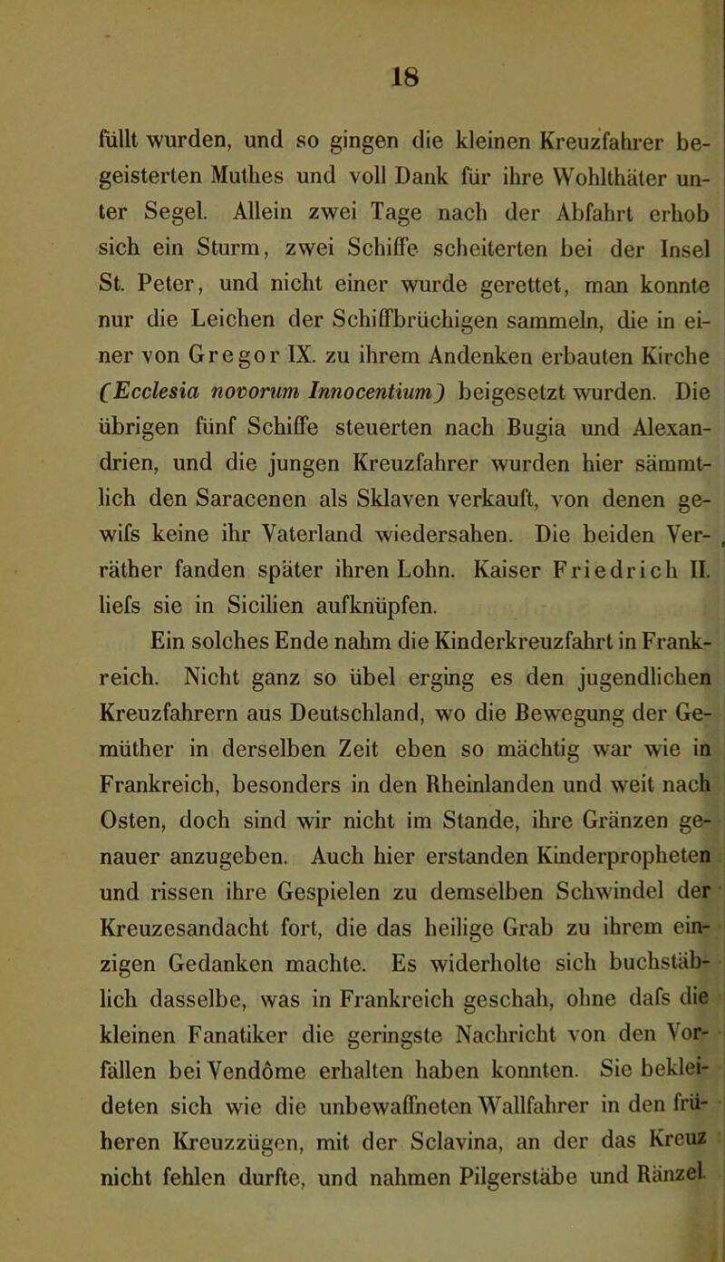 füllt wurden, und so gingen die kleinen Kreuzfahrer be- geisterten Mutlies und voll Dank für ihre Wohlthäter un- ter Segel. Allein zwei Tage nach der Abfahrt erhob sich ein Sturm, zwei Schilfe scheiterten bei der Insel St. Peter, und nicht einer wurde gerettet, man konnte nur die Leichen der Schilfbrüchigen sammeln, die in ei- ner von Gregor IX. zu ihrem Andenken erbauten Kirche CEcclesia novorum Innocentium) beigesetzt wurden. Die übrigen fünf Schilfe steuerten nach Bugia und Alexan- drien, und die jungen Kreuzfahrer wurden hier sämmt- lich den Saracenen als Sklaven verkauft, von denen ge- wifs keine ihr Vaterland wiedersahen. Die beiden Ver- räther fanden später ihren Lohn. Kaiser Friedrich II. liefs sie in Sicilien aufknüpfen. Ein solches Ende nahm die Kinderkreuzfahrt in Frank- reich. Nicht ganz so übel erging es den jugendlichen Kreuzfahrern aus Deutschland, wo die Bewegung der Ge- müther in derselben Zeit eben so mächtig war wie in Frankreich, besonders in den Rheinlanden und weit nach Osten, doch sind wir nicht im Stande, ihre Gränzen ge- nauer anzugeben. Auch hier erstanden Kinderpropheten und rissen ihre Gespielen zu demselben Schwindel der Kreuzesandacht fort, die das heilige Grab zu ihrem ein- zigen Gedanken machte. Es widerholte sich buchstäb- lich dasselbe, was in Frankreich geschah, ohne dafs die kleinen Fanatiker die geringste Nachricht von den Vor- fällen bei Vendöme erhalten haben konnten. Sie beklei- deten sich wie die unbewaffneten Wallfahrer in den frü- heren Kreuzzügen, mit der Sclavina, an der das Kreuz nicht fehlen durfte, und nahmen Pilgerstäbe und Ranzel