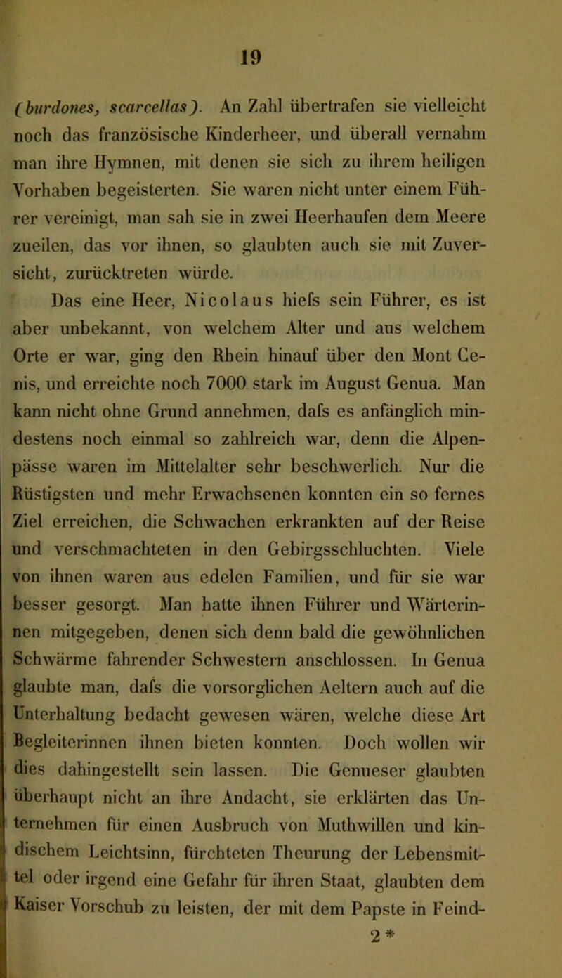 (burdones, scarcellas). An Zahl übertrafen sie vielleicht noch das französische Kinderheer, und überall vernahm man ihre Hymnen, mit denen sie sich zu ihrem heiligen Vorhaben begeisterten. Sie waren nicht unter einem Füh- rer vereinigt, man sah sie in zwei Heerhaufen dem Meere zueilen, das vor ihnen, so glaubten auch sie mit Zuver- sicht, zurücktreten würde. Das eine Heer, Nicolaus hiefs sein Führer, es ist aber unbekannt, von welchem Alter und aus welchem Orte er war, ging den Rhein hinauf über den Mont Ce- nis, und erreichte noch 7000 stark im August Genua. Man kann nicht ohne Grund annehmen, dafs es anfänglich min- destens noch einmal so zahlreich war, denn die Alpen- pässe waren im Mittelalter sehr beschwerlich. Nur die Rüstigsten und mehr Erwachsenen konnten ein so fernes Ziel erreichen, die Schwachen erkrankten auf der Reise und verschmachteten in den Gebirgsschluchten. Viele von ihnen waren aus edelen Familien, und für sie war besser gesorgt. Man hatte ihnen Führer und Wärterin- nen mitgegeben, denen sich denn bald die gewöhnlichen Schwärme fahrender Schwestern anschlosscn. In Genua glaubte man, dafs die vorsorglichen Aeltern auch auf die Unterhaltung bedacht gewesen wären, welche diese Art Begleiterinnen ihnen bieten konnten. Doch wollen wir dies dahingestellt sein lassen. Die Genueser glaubten überhaupt nicht an ihre Andacht, sie erklärten das Un- ternehmen für einen Ausbruch von Muthwillen und kin- dischem Leichtsinn, fürchteten Theurung der Lebensmit- tel oder irgend eine Gefahr für ihren Staat, glaubten dem Kaiser Vorschub zu leisten, der mit dem Papste in Feind- 2 *