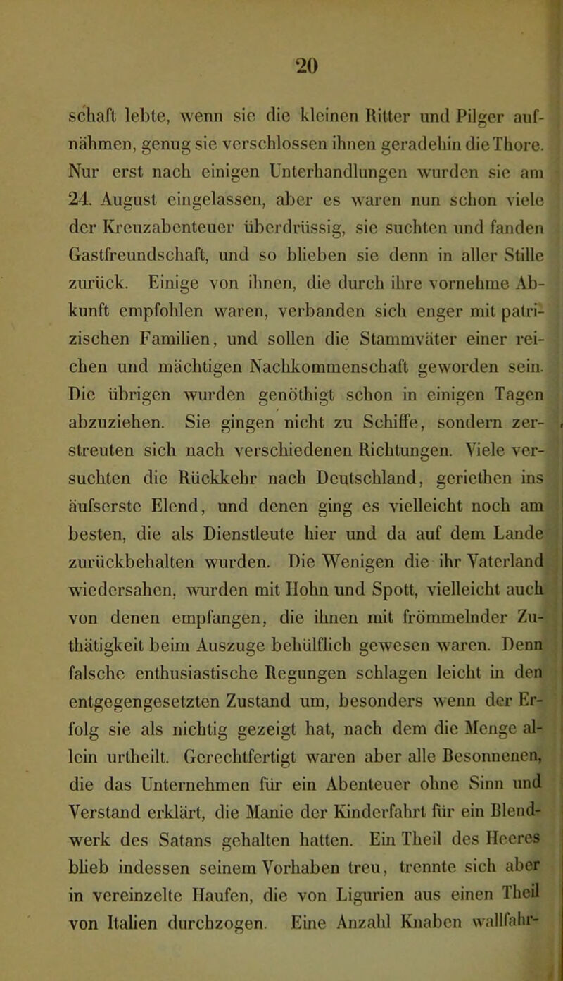 Schaft lebte, wenn sie die kleinen Ritter und Pilger auf- nähmen, genug sie verschlossen ihnen geradehin dieThore. Nur erst nach einigen Unterhandlungen wurden sie am 24. August eingelassen, aber es waren nun schon viele der Kreuz ab enteuer überdrüssig, sie suchten und fanden Gastfreundschaft, und so blieben sie denn in aller Stille zurück. Einige von ihnen, die durch ihre vornehme Ab- kunft empfohlen waren, verbanden sich enger mit patri- zischen Familien, und sollen die Stammväter einer rei- chen und mächtigen Nachkommenschaft geworden sein. Die übrigen wurden genöthigt schon in einigen Tagen abzuziehen. Sie gingen nicht zu Schiffe, sondern zer- streuten sich nach verschiedenen Richtungen. Viele ver- suchten die Rückkehr nach Deutschland, geriethen ins äufserste Elend, und denen ging es vielleicht noch am besten, die als Dienstleute hier und da auf dem Lande zurückbehalten wurden. Die Wenigen die ihr Vaterland wiedersahen, wurden mit Hohn und Spott, vielleicht auch von denen empfangen, die ihnen mit frömmelnder Zu- thätigkeit beim Auszuge bchülflich gewesen waren. Denn falsche enthusiastische Regungen schlagen leicht in den entgegengesetzten Zustand um, besonders wenn der Er- folg sie als nichtig gezeigt hat, nach dem die Menge al- lein urtheilt. Gerechtfertigt waren aber alle Besonnenen, die das Unternehmen für ein Abenteuer ohne Sinn und Verstand erklärt, die Manie der Kinderfahrt für ein Blend- werk des Satans gehalten hatten. Ein Theil des Heeres blieb indessen seinem Vorhaben treu, trennte sich aber in vereinzelte Haufen, die von Ligurien aus einen Theil von Italien durchzogen. Eine Anzahl Knaben wallfahr-