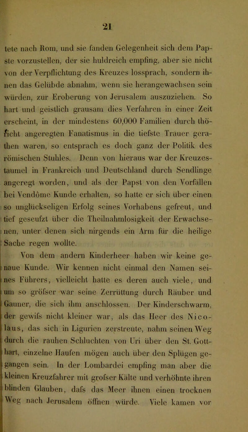 tete nach Rom, und sie fanden Gelegenheit sich dem Pap- ste vorzustellen, der sie huldreich empfing, aber sie nicht von der Verpflichtung des Kreuzes lossprach, sondern ih- nen das Gelübde abnahm, wenn sie herangewachsen sein würden, zur Eroberung von Jerusalem auszuziehen. So hart und geistlich grausam dies Verfahren in einer Zeit erscheint, in der mindestens 00,000 Familien durch thö- ficht angeregten Fanatismus in die tiefste Trauer gera- then waren, so entsprach cs doch ganz der Politik des römischen Stuhles. Denn von hieraus war der Kreuzes- taumel in Frankreich und Deutschland durch Sendlinge angeregt worden, und als der Papst von den Vorfällen bei Vendömc Kunde erhalten, so hatte er sich über einen so unglückseligen Erfolg seines Vorhabens gefreut, und tief geseufzt über die Theilnahmlosigkeit der Erwachse- nen, unter denen sich nirgends ein Arm für die heilige Sache regen wollte. Von dem andern Kinderheer haben wir keine ge- naue Kunde. Wir kennen nicht einmal den Namen sei- nes Führers, vielleicht hatte es deren auch viele, und um so gröfser war seine Zerrüttung durch Räuber und Gauner, die sich ihm anschlossen. Der Kinderschwarm, der gewifs nicht kleiner war, als das Heer des Nico- laus, das sich in Ligurien zerstreute, nahm seinen Weg durch die rauhen Schluchten von Uri über den St. Gott- hart, einzelne Haufen mögen auch über den Splügen ge- gangen sein. In der Lombardei empfing man aber die kleinen Kreuzfahrer mit grofser Kälte und verhöhnte ihren blinden Glauben, dafs das Meer ihnen einen trocknen Weg nach Jerusalem öffnen würde. Viele kamen vor