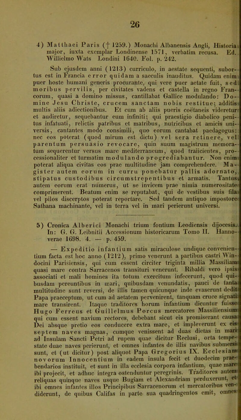 4) Matthaei Paris (f 1259.) Monachi Albanensis Angli, Historia. major, iuxta exemplar Londineuse 1571, verbatim recusa. Ed. Willielmo Wals Londini 1640. Fol. p. 242. Sub ejusdem anni (1213) curriculo, in aestate sequenli, subor- tus est in Francia error quidam a saeculis inauditus. Quidam enim puer hoste bumani generis procurante, qui vere puer aetate fuit, sed; moribus pervilis, per civitates vadens et castella in regno Fran- corum, quasi a domino missus, cantillabat Gallice modulando: Do- mine Jesu Cbriste, crucern sanctam nobis restitue; additis- niultis aliis adiectionibus. Et cum ab aliis pueris coetaneis videretur- et audiretur, sequebantur eum infinit!5 qui praestigio diabolico peni- tus infatuati, relictis patribus et matribus, nutricibus et amicis uni- versis, cantantes modo consimili, quo eorum cantabat paedagogus:; nec eos poterat (quod mirum est dictu) vel sera retinere, veil parentum persuasio revocare, quin suum magistrura memora- tuin sequerentur versus mare mediterraneum, quod traiicientes, pro- cessionaliter et turmatim modulando progrediabantur. Non enim poterat aliqua civitas eos prae multitudine jam comprehendere. Ma- gister autein eorum in curru ponebatur pallis adornato, stipatus custodibus circumstrepentibus et armatis. Tantus> autein eorum erat nuinerus, ut se invicem prae nimia numerosilate comprimerent. Beatum enim se reputabat, qui de vestibus suis fila vel pilos discerptos poterat reportare. Sed tandem antiquo impostore Sathana machinante, vel in terra vel in mari perierunt universi. 5) Cronica Alberici Monachi trium fontium Leodiensis dijocesis. In: G. G. Leibnitii Accessionum historicarum Tomo II. Hanno- verae 1698. 4. — p. 459. — Expedit io infantium satis miraculose undique convenien- tium facta est hoc anno (1212), primo venerunt a partibus castri Win— docini Parisiensis, qui cum essent circiter triginta millia Massiliann quasi mare contra Sarracenos transituri venerunt. Ribaldi vero ipsis associati et mali homines ita totum exercitum infecerunt, quod qui- busdam pereuntibus in mari, quibusdam venundatis, pauci de tanta multitudine sunt reversi, de illis tarnen quicunque inde evaserunt dedit Papa praeceptum, ut cum ad aetatem pervenirent, tanquam cruce signati mare transirent. Itaque traditores horum infantium dicuntur fuisse Hugo Ferreus et Guillelmus Porcus mercatores Massiliensium qui cum essent naviuni rectores, debebant sicut. eis promiserant causa Dei absque pretio eos conducere extra mare, et impleverunt ex eis'j septem naves magnas, cumque venissent ad duas dietas in mari ad Insulam Sancti Petri ad rupem quae dicitur Reclusi, orta tempe- state duae naves perierunt, et omnes infantes de illis navibus submersi ! sunt, et (ut dicitur) post aliquot Papa Gregorius IX. Ecclcsiam novorum Innocentium in eadem insula fecit et duodecim prae- bendarios instituit, et sunt in illa ecclesia corpora infantium, quae mare: ibi projecit, et adlnic integra ostenduntur peregrinis. Traditores auteni reliquas quinque naves usque Bugiam et Alexandriain perduxcrunt, et ibi omnes infantes illos Principibus Sarracenorum et mercatoribus ven- diderunt, de quibus Califas in parle sua quadringentos emit, omnes