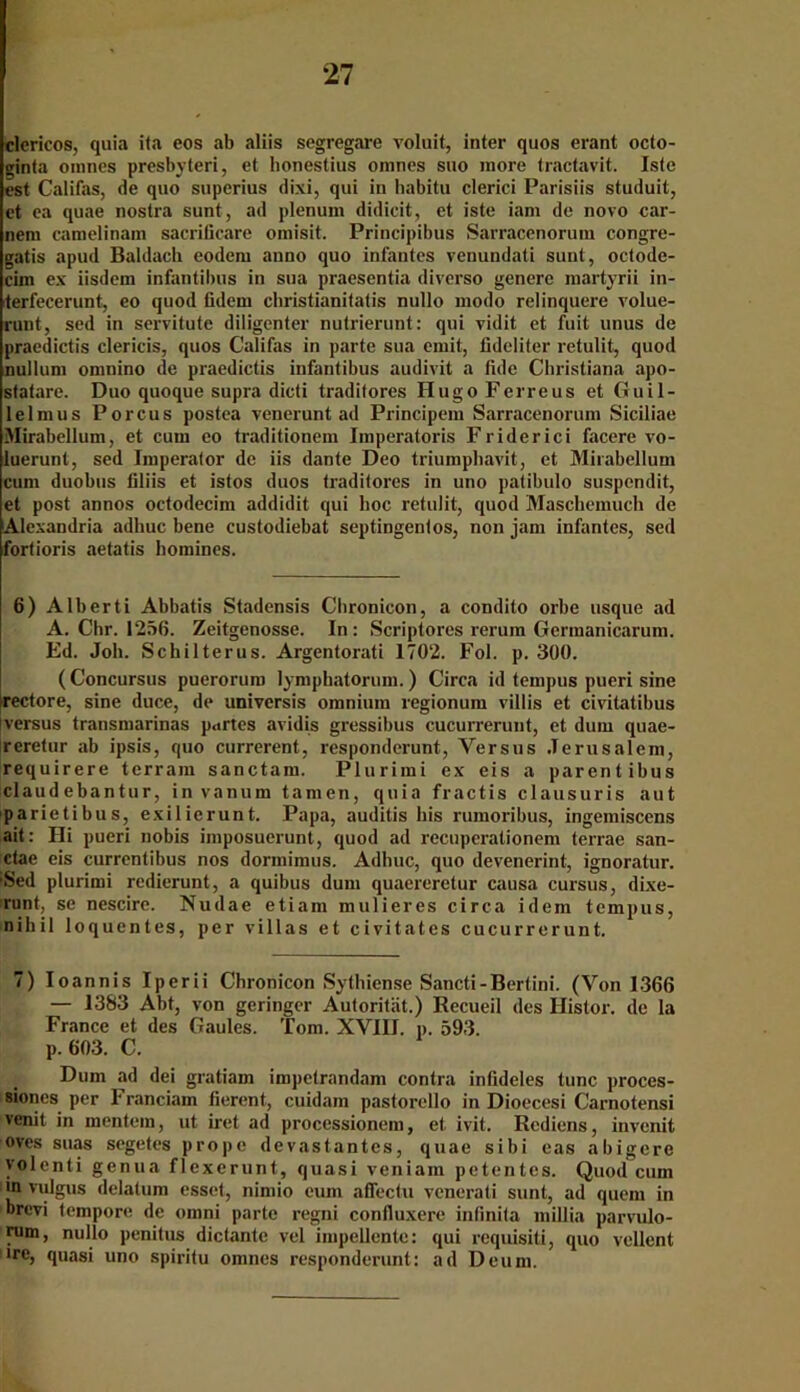 clericos, quia ita eos ab aliis segregare voluit, inter quos erant octo- ginta oranes presbyteri, et bonestius omnes suo more tractavit. Iste est Califas, de quo superius dixi, qui iu habitu clerici Parisiis studuit, et ea quae nostra sunt, ad plenum didicit, et iste iam de novo car- nem ramelinain sacrilicare omisit. Principibus Sarracenorum congre- gatis apud Baidach eodera anno quo infantes venundati sunt, octode- cim ex iisdem infantibus in sua praesentia diverso genere martyrii in- terfecerunt, eo quod tidern cbristianilatis nullo modo relinquere volue- runt, sed in servitute diligenter nutrierunt: qui vidit et fuit unus de praedictis clericis, quos Califas in parte sua emit, fideliter retulit, quod nulluni omnino de praedictis infantibus audivit a fide Christiana apo- statare. Duo quoque supra dicti tradilores Hugo Ferreus et Guil- lelmus Porcus postea venerunt ad Principem Sarracenorum Siciliae Mirabellum, et cum eo traditionem Imperatoris Friderici facere vo- luerunt, sed Imperator de iis dante Deo triumphavit, et Mirabellum cum duobus filiis et istos duos traditores in uno patibulo suspendit, et post annos octodecim addidit qui hoc retulit, quod Maschemuch de Alexandria adhuc bene custodiebat septingenlos, non jam infantes, sed fortioris aetatis homines. 6) Alberti Abbatis Stadensis Cbronicon, a condito orbe usque ad A. Chr. 1256. Zeitgenosse. In: Scriptores rerum Germanicarum. Ed. Job. Schilterus. Argentorati 1702. Fol. p. 300. (Concursus puerorum lymphatorum.) Circa id tempus pueri sine rectore, sine duce, de univcrsis omnium regionum villis et civitatibus Iversus transmarinas partes avidis gressibus cucurreruut, et dum quae- reretur ab ipsis, quo currerent, responderunt, Versus Jerusalem, requirere terram sanctam. Plurimi ex eis a parentibus claudebantur, in vanum tarnen, quia fractis clausuris aut parietibus, exilierunt. Papa, auditis his rumoribus, ingemiscens ait: Hi pueri nobis imposuerunt, quod ad recuperationem terrae san- ctae eis currentibus nos dorinimus. Adhuc, quo devenerint, ignoratur. ■Sed plurimi redierunt, a quibus dum quaereretur causa cursus, dixe- runt, se nescire. Nudae etiam mulieres circa idem tempus, nihil loquentes, per villas et civitates cucurrerunt. 7) Ioannis Iperii Chronicon Sythiense Sancti-Bertini. (Von 1366 — 1383 Abt, von geringer Autorität.) Recueil des Histor. de la France et des Gaules. Tom. XVIII. p. 593. p. 603. C. Dum ad dei gratiam impetrandam contra infideles tune proces- siones per Franciam fierent, cuidam pastorello in Dioecesi Carnotensi venit in mentein, ut iret ad processionem, et ivit. Rcdiens, invenit oves suas segetes prope devastantes, quae sibi eas abigere volenti genua flexerunt, quasi veniam petentes. Quod cum in vulgus dclatum esset, nimio cum aflectu venerati sunt, ad quem in brevi tempore de omni parte regni confluxere infinita millia parvulo- rum, nullo penitus dictante vel impellcnte: qui requisiti, quo vellent ■re, quasi uno spiritu omnes responderunt: ad Deum.