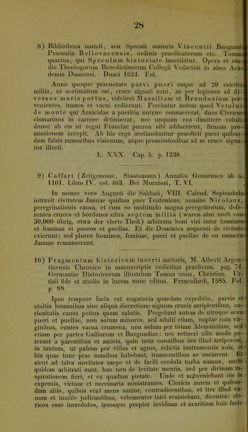 8) Bibliotlieca mundi, seu Speculi maioris Vincentii Burgund Praesulis Bellovacensis, ordinis praedicatorum etc. Tomu: quartus, qui Speculum historiale inscribitur. Opera ct Stu- dio Theologorum Bencdictinorum Collegii Vedactini in alnia Aca-t demia Duacensi. Duaci 1624. Fol. Anno quoque praenotato parvi pueri usque ad 20 cricitei millia, ut aestimatum est, cruce signati sunt, ac per legiones ad di- vers os inaris portus, videlicet Massiliam et Brundusium per- venientes, inanes et vacui redierunt. Ferebatur autem quodVetulut de monte qui Arsacidas a pueritia nutrire consueverat, duos Clericos- cismarinos in carcere detinuerat, nec unquam eos dimiftere voluit. donec ab eis ut regni Franciae pueros sibi adducerent, lirmarn pro- missionem accepit. Ab bis ergo acstimabantur praedicti pueri quibus- dain falsis rumoribus visionum, atque promissionibus ad se cruce signa- tos illecti. L. XXX. Cap. 5. p. 1238. 9) Caffari (Zeitgenosse, Staatsmann) Annales Genuenses ab a.i 1101. Libro IV. col. 403. Bei Muratori, T. VI. , In mense vero Augusti die Sabbati, VIII. Calend. Septembris intravit civitatem Januae quidam puer Teutonicus, nomine Nicolaus, peregrinationis causa, et cum eo multitudo magna peregrinorum, defe- rentes cruces et bordoncs ultra septem millia (waren also noch vom 30,000 übrig, etwa der vierte Theil) arbitratu boni viri inter liomines> et feminas et pueros et puellas. Et die Dominica sequenti de civitate exierunt; sed plures liomines, feminae, pueri et puellae de eo nurnero Januae remanserunt. 10) Fragmentum historicum incerti auctoris, M. Alberti Argen- tinensis Chronico in manuscriptis codicibus praefixum. pag. 74. Germaniae Historicorum illuslrium Tomus unus, Christian. Ur- tisü lide et studio in lucem nunc editus. Francofurdi, 1585. Fol. p. 88. Ipso tempore facta est nugatoria quaedam expeditio, parvis et stultis hominibus sine aliqua discretione signum crucis arripientibus, cu- riositatis causa potius quam salutis. Pergebant autem de utroque sexu pueri et puellae, non soluin minores, sed adulti ctiam, nuptae cum vir- ginibus, euntes vacua crumena, non solum per totam Alemanniam, sed ctiam per partes Galliarum et Burgundiae: nec retineri ullo modo po- terant a parentibus et amicis, quin totis conatibus iter illud arriperent, in tantum, nt pafsim per villas et agros, relictis instrumentis suis, et bis quae tune prae manibus babebant, transeuntibus se sociarent. Lt sicut ad tales novitates saepc et de facili credula turba suinus, multi quidem arbitrati sunt, hoc non de levitate mentis, sed per divinam in- spirationem fieri, ct ex quadam pietate. Unde et suhveniebant eis in expensis, victum et necessaria ministrantes. Clericis autem et quibus- dam aliis, quibus erat mens sanior, contradicentibus, et iter illud va- num et inutile judicantibus, vehementer laici resistebant, dicentes: cle- ricos esse incredulos, ipsosque propter invidiam et avaritiam huic faclo