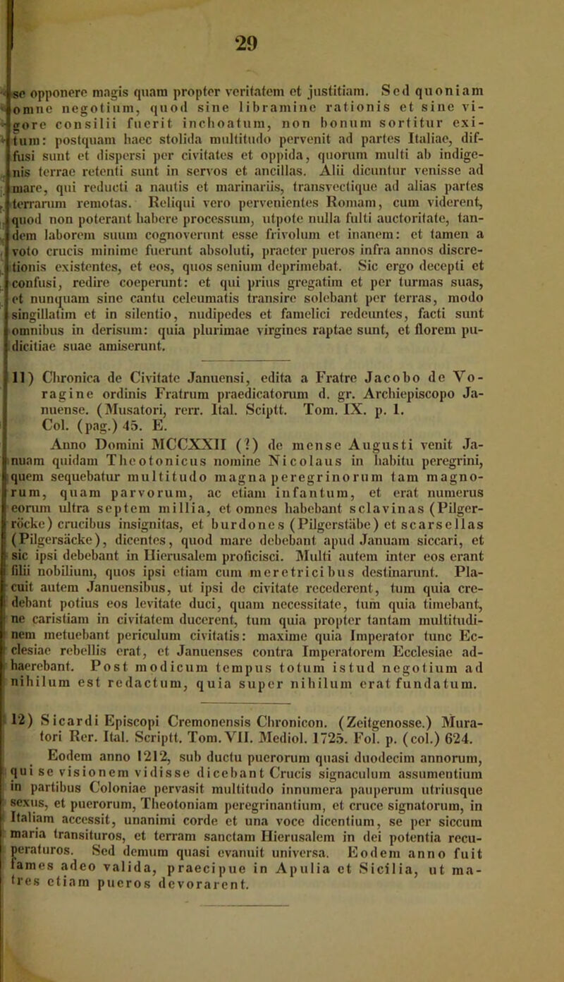 sc opponere magis quam proptor veritatem et justitiam. Scd quoniam omnc negotium, quod sine libramine rationis et sine vi- • göre consilii fuerit inchoatum, non bonum sortitur exi- l tum: postquam haec stolida multitudo pervenit ad partes Italiae, dif- fusi sunt et dispersi per civitates et oppida, quorum nmlti ab indige- . nis terrae retenti sunt in servos et ancillas. Alii dicuntur venisse ad mare, qui redueti a nautis et marinariis, transvectique ad alias partes r terrarum remotas. ßeliqui vero pervenientes Romain, cum viderent, quod non poterant habere processum, utpote nulla fulti auctoritate, tan- dem laborem suum cognoverunt esse frivolum et inanem: et tarnen a voto crucis minime fuerunt absoluti, praeter pueros infra annos discre- tionis existentes, et eos, quos senium deprimebat. Sic ergo decepti et confusi, redire coeperunt: et qui prius gregatiin et per turmas suas, et nunquam sine cantu celeumatis transire solebant per terras, modo singillatim et in silentio, nudipedes et famelici redeuntes, facti sunt Omnibus in derisum: quia plurimae virgines raptae sunt, et florem pu- dicitiae suae amiserunt. 11) Chronica de Civitate Januensi, edita a Fratre Jacobo de Vo- ragine ordinis Fratrum praedicatorum d. gr. Arcbiepiscopo Ja- nuense. (Musatori, rerr. Ital. Sciptt. Tom. IX. p. 1. Col. (pag.) 45. E. Anno Domini MCCXXII (I) de mense Augusti venit Ja- nuam quidam Thcotonicus nomine Nicolaus in habitu peregrini, quem sequebatur multitudo magna peregrinorum tarn magno- rum, quam parvorum, ac etiani infantum, et erat numerus eorum ultra septem millia, et omnes liabebant sclavinas (Pilger- röcke) crucibus insignitas, et burdones (Pilgerstäbe) et scarsellas (Pilgersäcke), dicentes, quod mare debebant apud Januam siccari, et sic ipsi debebant in Ilierusalem proficisci. Multi autem inter eos erant filii nobilium, quos ipsi etiam cum meretricibus dcstinarunt. Pla- cuit autem Januensibus, ut ipsi de civitate recedercnt, tum quia cre- debant potius eos levitate duci, quam necessitate, tum quia tiinebant, ne caristiam in civitatem ducerent, tum quia propter tantam multitudi- nem metuebant periculum civitatis: maxirne quia Imperator tune Ec- clesiae rebellis erat, et Januenses contra Imperatorem Ecclesiae ad- haerebant. Post modicum tempus totum istud negotium ad nihilum est redactum, quia super nihilum erat fundatum. 12) Sicardi Episcopi Cremonensis Chronicon. (Zeitgenosse.) Mura- tori Rer. Ital. Scriptt. Tom.VII. Mediol. 1725. Fol. p. (col.) 624. Eodem anno 1212, sub ductu pucrorum quasi duodecim annorum, qui se visionem vidisse dicebant Crucis signaculuin assumentium in partibus Coloniae pervasit multitudo innumera pauperuin utriusque : sexus, et puerorum, Tbeotoniam peregrinantium, et cruce signatorum, in : Italiam accessit, unanimi corde et una voce dicenlium, se per siccuin maria transituros, et terram sanctam Hierusalem in dei potentia recu- peraturos. Sed dennim quasi cvanuit universa. Eodem anno fuit fames adeo valida, praecipue in Apulia et Sicilia, ut ma- tres etiam pueros devorarent.