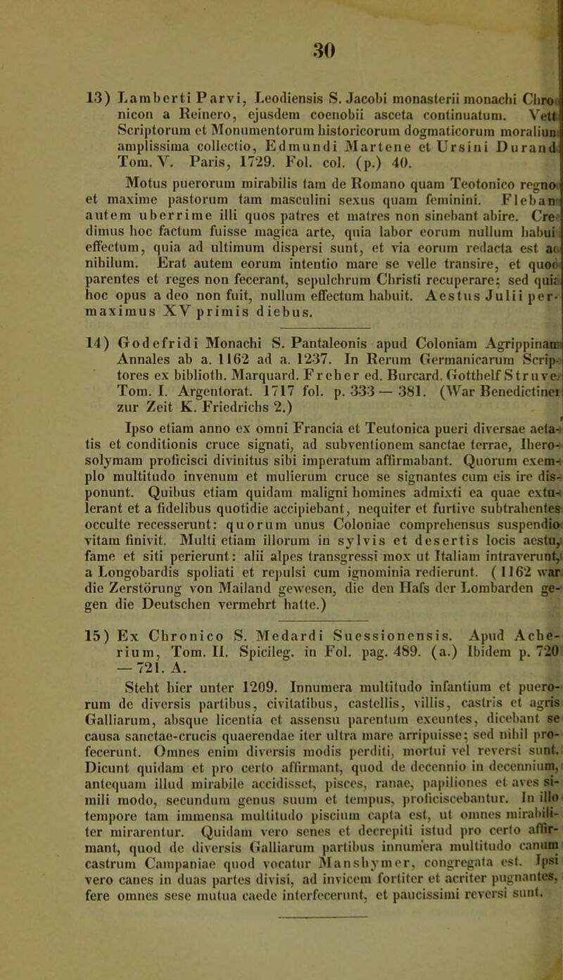 13) Lamberti Parvi, Leodiensis S. Jacobi monasterii inonachi Chro nicon a Reinero, ejusdem coenobii asceta continuatum. Veto Scriptorum et Monumentorum historicoruin dogmaticorum moraliun amplissima collectio, Edmundi Martene et Ursini Durand Tom. Y. Paris, 1729. Fol. col. (p.) 40. Motus puerorum mirabilis tarn de Romano quam Teotonico regno et maxime pastorum tarn inaseulini sexus quain feminini. Fleban autem uberrime illi quos patres et malres non sincbant abire. Cre dimus hoc factum fuisse magica arte, quia labor eorum nullum Iiabui effectum, quia ad ultimum dispersi sunt, et via eorum redacta est ao nihilum. Erat autem eorum intentio mare se veile transire, et quoo parentes et reges non fecerant, sepulchrum Clirisfi recuperare; sed qui; hoc opus a deo non fuit, nullum effectum habuit, Aestus Julii per- maximus XV primis diebus. 14) Godefridi Monachi S. Pantaleonis apud Coloniam Agrippinan: Annales ab a. 1162 ad a. 1237. In Rerum Germanicarum Scrip- tores ex biblioth. Marquard. Freher ed. Burcard. Gotthelf Struve. Tom. I. Argentorat. 1717 fol. p. 333— 381. (War Benedictinei i zur Zeit K. Friedrichs 2.) fj Ipso etiam anno ex omni Francia et Teutonica pueri diversae aeta- tis et conditionis cruce signati, ad subventionem sanclae terrae, Iliero- solymam proficisci divinitus sibi imperatum affirmabant. Quorum exem-. plo multitudo invenum et mulierum cruce se signantes cum eis ire dis- ponunt. Quibus etiam quidam maligni homines admixti ea quae cxtu-i lerant et a (idelibus quotidie accipiebant, nequiter et furtive subtrabenles occulte recesserunt: quorum unus Coloniae comprebensus suspendio vitam tinivit. Multi etiam illorum in sylvis et desertis locis aestu, fame et siti perierunt: alii alpes transgressi mox ut Italiam intraverunt, a Longobardis spoliati et repulsi cum ignominia redierunt. ( 1162 war die Zerstörung von Mailand gewesen, die den Ilafs der Lombarden ge- gen die Deutschen vermehrt batte.) 15) Ex Cbronico S. Medardi Suessionensis. Apud Ache- rium, Tom. II. Spicileg. in Fol. pag. 489. (a.) Ibidem p. 720 — 721. A. Steht liier unter 1209. Innumera multitudo infantium et puero- rum de diversis partibus, civitatibus, Castellis, villis, castris et agris Galliarum, absque licentia et assensu parentum exeuntes, dicebant se causa sanctae-crucis quaerendae iter ultra mare nrripuisse; sed nihil pro- fecerunt. Omnes enim diversis modis perditi, mortui vel reversi sunt. Dicunt quidam et pro certo aflirmant, quod de dccennio in decennium, antequam illud mirabile accidisset, pisces, ranae, papiliones et aves si- mili modo, secundum genus suum et tempus, proficiscebantur. ln illo tempore tarn immensa multitudo piscium capta est, ut omnes mirabili- ter mirarentur. Quidam vero senes et decrepiti istud pro certo aflir- mant, quod de diversis Galliarum partibus innumera multitudo canum castrum Campaniae quod vocatur ÜVIansbymer, congregata est. Ipsi vero canes in duas partes divisi, ad invicem fortiter et acriter pugnantes, fere omnes sese nnitua caede interfecerunt, et paucissimi reversi sunt.