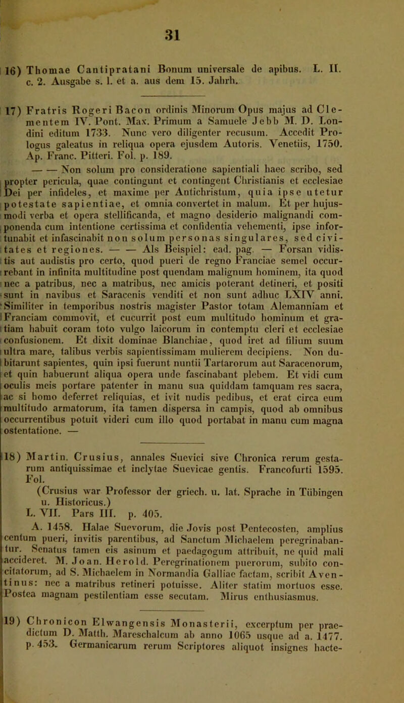 16) Thomae Cantipratani Bonum universale de apibus. L. II. c. 2. Ausgabe s. 1. et a. aus dem 15. Jabrh, 17) Fratris Rogeri Bacon ordinis Minorum Opus majus ad Clc- mentem IV. Pont. Max. Prinniin a Samuele Jebb M. D. Lon- dini editum 173-3. Nunc vero diligenter recusum. Accedit Pro- logus galeatus in reliqua opera ejusdem Autoris. Venetiis, 1750. Ap. Franc. Pitteri. Fol. p. 189. Non solum pro consideratione sapientiali liaec scribo, sed propter pericula, quae contingunt et contingent Cbristianis et ecclesiae Dei per iniideles, et maxime per Antichristum, quia ipse utetur potestate sapientiae, et omnia convertet in mal um. Et per hujus- inodi verba et opera stellificanda, et magno desiderio malignandi com- ponenda cum intentione certissima et conlidentia vehementi, ipse infor- tunabit et infascinabit non solum personas singuläres, sed civi- tates et regiones. Als Beispiel: ead. pag. — Forsan vidis- tis aut audistis pro certo, quod pueri de regno Franciae semel occur- ’rebant in infinita multitudine post quendam malignum hominem, ita quod nec a patribus, nec a matribus, nec amicis poterant detineri, et positi -sunt in navibus et Saracenis venditi et non sunt adbuc LXIV anni. “Similiter in temporibus nostris magister Pastor totam Alemanniam et ■ Franciam coramovit, et cucurrit post eum multitudo hominum et gra- i tiam habuit coram toto vulgo laicorum in contemptu cleri et ecclesiae i confusionem. Et dixit dominae Blanchiae, quod iret ad iilium suum i ultra mare, talibus verbis sapientissimam mulierem decipiens. Non du- I bitarunt sapientes, quin ipsi fuerunt nuntii Tartarorum aut Saracenorum, | et quin habuerunt aliqua opera unde fascinabant plebem. Et vidi cum ocuiis meis portare patenter in manu sua quiddam tamquam res sacra, ac si bomo deferret reliquias, et ivit nudis pedibus, et erat circa eum multitudo armatorum, ita tarnen dispersa in campis, quod ab omnibus occurrentibus potuit videri cum illo quod portabat in manu cum magna ostentatione. — 18) Martin. Crusius, annales Suevici sive Chronica rerum gesta- rum antiquissimae et inclytae Suevicae gentis. Francofurti 1595. Fol. (Crusius war Professor der griech. u. lat. Sprache in Tübingen u. Historicus.) L. VII. Pars III. p. 405. A. 1458. Halae Suevorum, die Jovis post Pentccosten, amplius centum pueri, invitis parentibus, ad Sanctum Micbaelem peregrinaban- tur. Scnatus tarnen eis asinum et paedagogum attribuit, ne quid mali accideret. M. Jo an. Herold. Peregrinationcm puerorum, subito con- citatorum. ad S. Micbaelem in Normandia Galliae factam, scribit Aven- tinus: nec a matribus retineri potuisse. Aiiter statim mortuos esse. Postea magnam pestilentiam esse secutam. Mirus enthusiasmus. 19) Chronicon Elwangcnsis Monasterii, excerptum per prae- dictum D. Matth. Mareschalcum ab anno 1065 usque ad a. 1477. p. 453. Germanicarum rerum Scriptores aliquot insignes hacte-