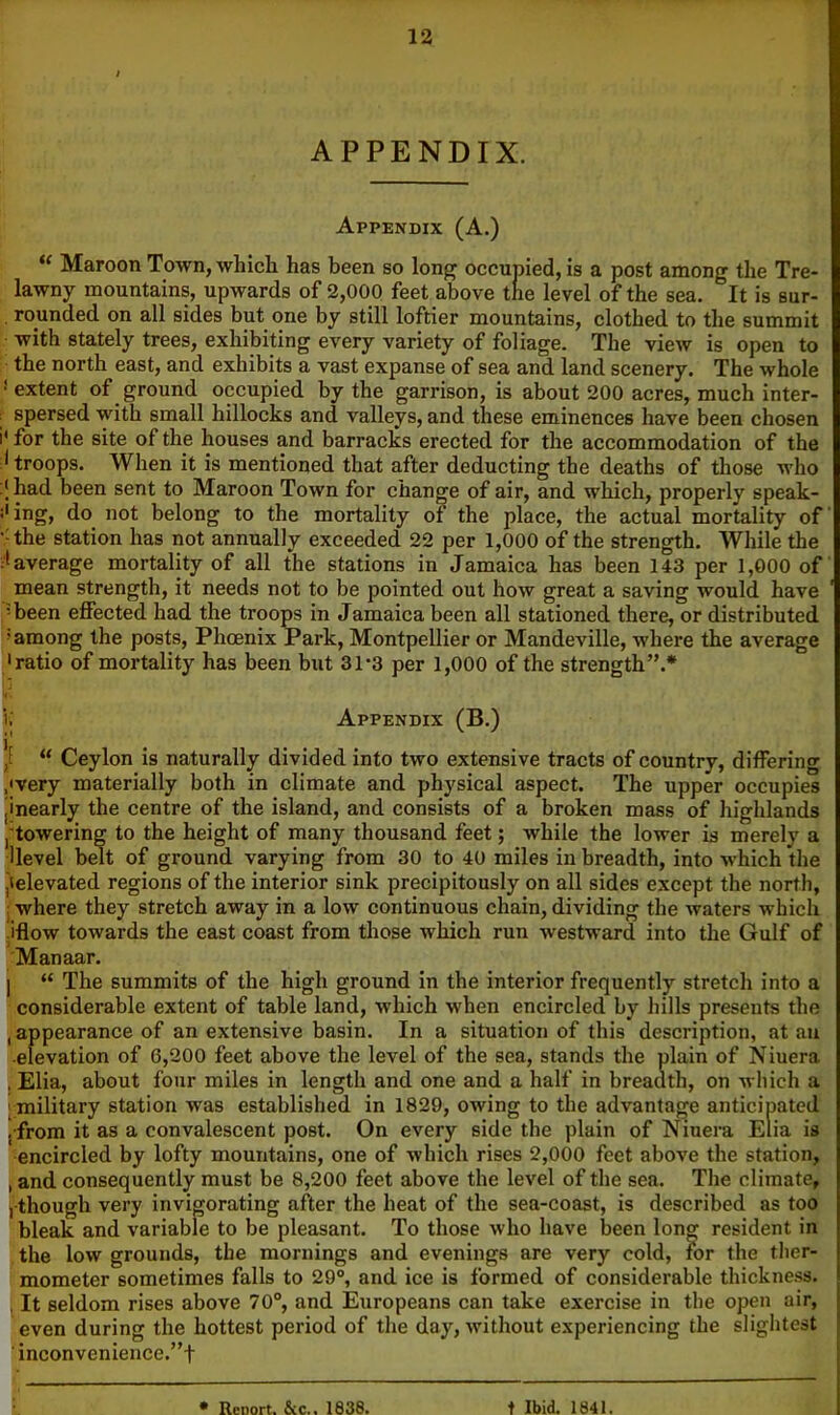 APPENDIX. Appendix (A.) Maroon Town, which has been so long occupied, is a post among the Tre- lawny mountains, upwards of 2,000 feet above the level of the sea. It is sur- , rounded on all sides but one by still loftier mountains, clothed to the summit with stately trees, exhibiting every variety of foliage. The view is open to the north east, and exhibits a vast expanse of sea and land scenery. The whole * extent of ground occupied by the garrison, is about 200 acres, much inter- : spersed with small hillocks and valleys, and these eminences have been chosen i' for the site of the houses and barracks erected for the accommodation of the troops. When it is mentioned that after deducting the deaths of those who had been sent to Maroon Town for change of air, and which, properly speak- s' ing, do not belong to the mortality of the place, the actual mortality of •^the station has not annually exceeded 22 per 1,000 of the strength. While the average mortality of all the stations in Jamaica has been 143 per 1,000 of mean strength, it needs not to be pointed out how great a saving would have >been effected had the troops in Jamaica been all stationed there, or distributed 'among the posts, Phoenix Park, Montpellier or Mandeville, where the average •ratio of mortality has been but 31-3 per 1,000 of the strength”.* i; Appendix (B.) *E “ Ceylon is naturally divided into two extensive tracts of country, differing .'very materially both in climate and physical aspect. The upper occupies jinearly the centre of the island, and consists of a broken mass of highlands j'towering to the height of many thousand feet; while the lower is merely a llevel belt of ground varying from 30 to 40 miles in breadth, into which the jielevated regions of the interior sink precipitously on all sides except the north, j where they stretch away in a low continuous chain, dividing the waters which ifiow towards the east coast from tliose which run westward into the Gulf of Manaar. I “ The summits of the high ground in the interior frequently stretch into a considerable extent of table land, which when encircled by hills presents the , appearance of an extensive basin. In a situation of this description, at an ■elevation of 6,200 feet above the level of the sea, stands the plain of Niuera , Elia, about four miles in length and one and a half in breadth, on wliich a [military station was established in 1829, owing to the advantage anticipated ! from it as a convalescent post. On every side the plain of Niuei-a Elia is ■encircled by lofty mountains, one of which rises 2,000 feet above the station, , and consequently must be 8,200 feet above the level of the sea. The climate, j-though very invigorating after the heat of the sea-coast, is described as too bleak and variable to be pleasant. To those who have been long resident in the low grounds, the mornings and evenings are very cold, for the ther- mometer sometimes falls to 29°, and ice is formed of considerable thickness. , It seldom rises above 70°, and Europeans can take exercise in the open air, even during the hottest period of the day, without experiencing the slightest ' inconvenience.”t • Report. &c.. 1838. t Ibid. 1841.