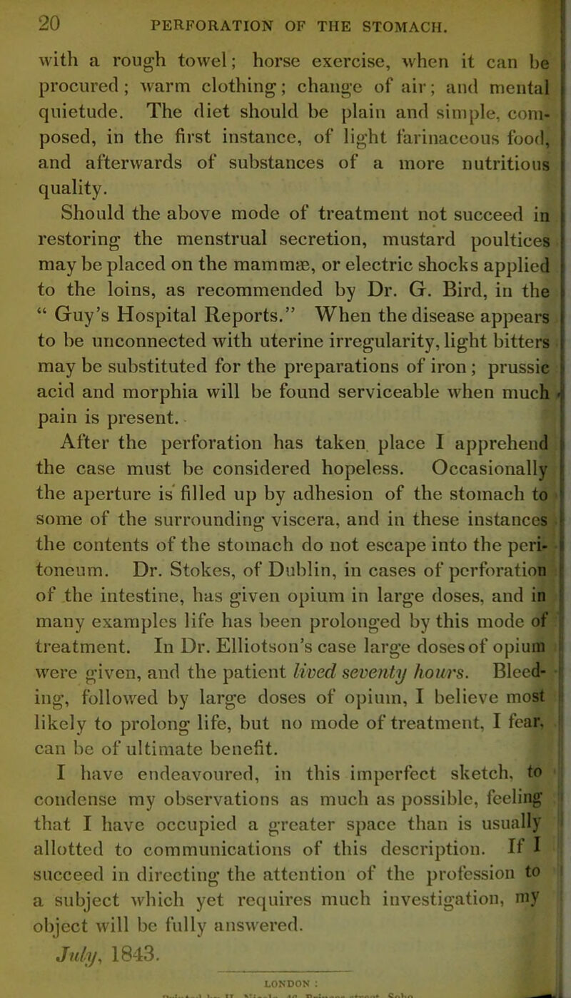 with a rough towel; horse exercise, when it can be procured ; warm clothing; change of air; and mental quietude. The diet should be plain and simple, com- posed, in the first instance, of light farinaceous food, and afterwards of substances of a more nutritious quality. Should the above mode of treatment not succeed in restoring the menstrual secretion, mustard poultices may be placed on the mammae, or electric shocks applied to the loins, as recommended by Dr. G. Bird, in the “ Guy’s Hospital Reports.” When the disease appears to be unconnected with uterine irregularity, light bitters may be substituted for the preparations of iron ; prussic acid and morphia will be found serviceable when much - pain is present. After the perforation has taken place I apprehend the case must be considered hopeless. Occasionally the aperture is filled up by adhesion of the stomach to some of the surrounding viscera, and in these instances the contents of the stomach do not escape into the peri- toneum. Dr. Stokes, of Dublin, in cases of perforation of the intestine, has given opium in large doses, and in many examples life has been prolonged by this mode of treatment. In Dr. Elliotson’s case large doses of opium were given, and the patient lived seventy hours. Bleed- ing, followed by large doses of opium, I believe most likely to prolong life, but no mode of treatment, I fear, can be of ultimate benefit. I have endeavoured, in this imperfect sketch, to condense my observations as much as possible, feeling that I have occupied a greater space than is usually allotted to communications of this description. If I succeed in directing the attention of the profession to a subject which yet requires much investigation, my object will be fully answered. July, 1843. LONDON :