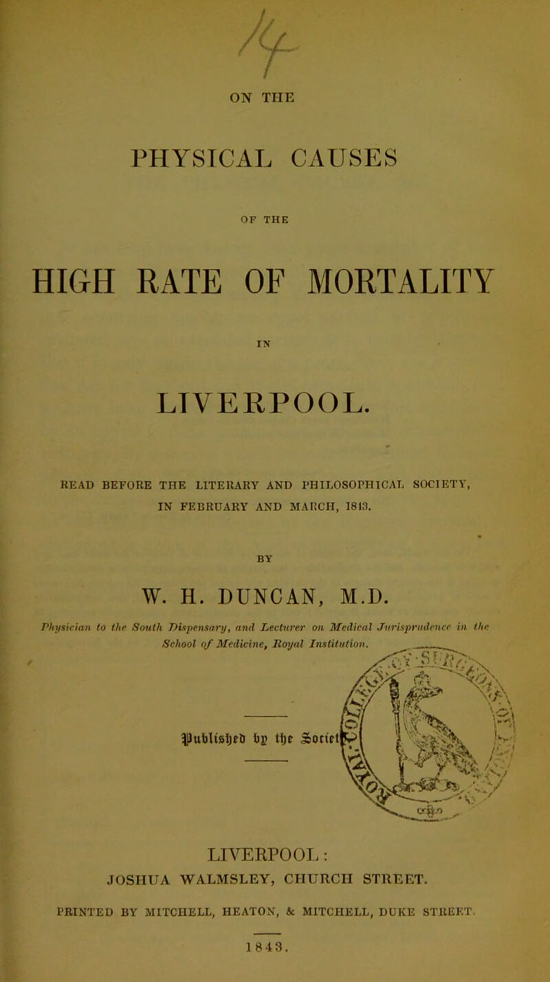 ON THE PHYSICAL CAUSES HIGH OF THE RATE OF MORTALITY IN LIVERPOOL. BEAD BEFORE THE LITERARY AND PHILOSOPHICAL SOCIETY, IN FEBRUARY AND MARCH, 1813. BY W. H. DUNCAN, M.D. Physician to the South Dispensary, and Lecturer on Medical Jurisprudence in the School of Medicine, Royal Institution. |Iul)It8l)t& I)£ tlje So LIVERPOOL: JOSHUA WALMSLEY, CHURCH STREET. PRINTED BY MITCHELL, HEATON, & MITCHELL, DUKE STREET. 1843.