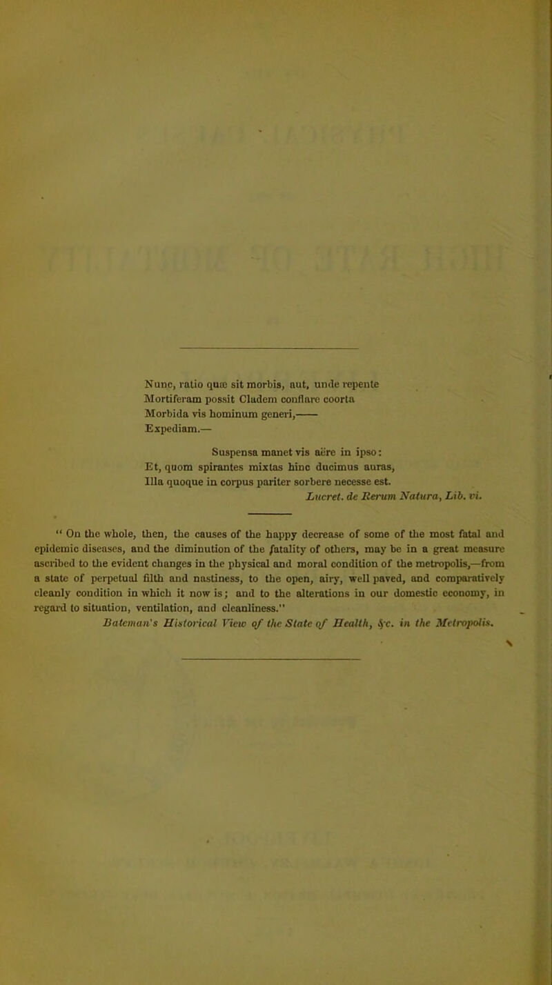 Nunc, ratio qua: sit morbis, nut, unde repente Mortiferam possit Cludera conflarc coorta Morbida vis hominum generi, Expediam.— Suspensa manet vis aere in ipso: Et, quom spirantes mixtas hinc ducimus auras, Ilia quoque in corpus pnriter sorbere necesse est. Lucret. dc Serum Natura, Lib. vi. “ On the whole, then, the causes of the happy decrease of some of the most fatal aud epidemic diseases, and the diminution of the fatality of others, may be in a great measure ascribed to the evident changes in the physical and moral condition of the metropolis,—from a state of perpetual filth and nastiness, to the open, airy, well paved, and comparatively cleanly condition in which it now is; and to the alterations in our domestic economy, in regard to situation, ventilation, and cleanliness. Bateman's Historical View of the State of Health, fc. in the Metropolis.