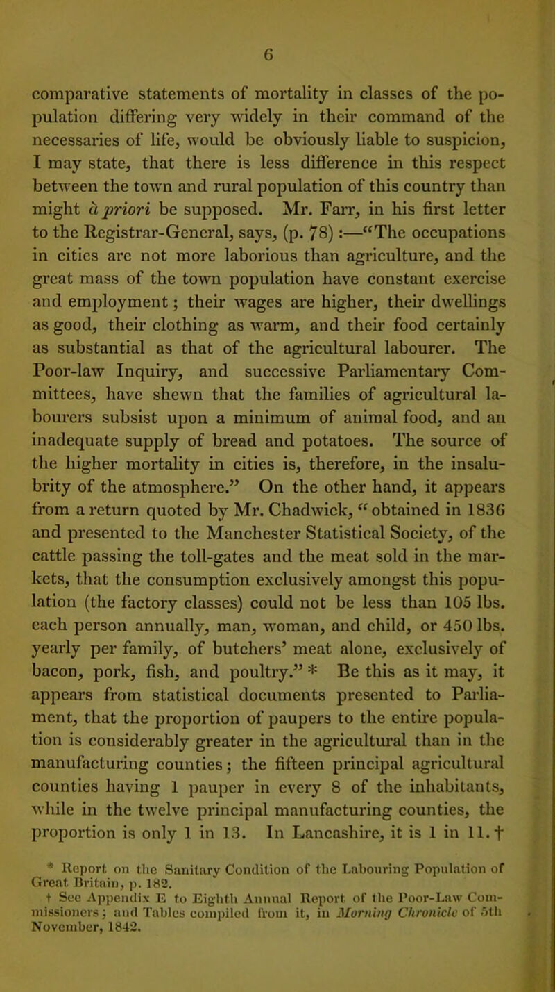 comparative statements of mortality in classes of the po- pulation differing very widely in their command of the necessaries of life, would be obviously liable to suspicion, I may state, that there is less difference in this respect between the town and rural population of this country than might h priori be supposed. Mr. Farr, in his first letter to the Registrar-General, says, (p. 78):—“The occupations in cities are not more laborious than agriculture, and the great mass of the town population have constant exercise and employment; their wages are higher, their dwellings as good, their clothing as warm, and their food certainly as substantial as that of the agricultural labourer. The Poor-law Inquiry, and successive Parliamentary Com- mittees, have shewn that the families of agricultural la- bourers subsist upon a minimum of animal food, and an inadequate supply of bread and potatoes. The source of the higher mortality in cities is, therefore, in the insalu- brity of the atmosphere.” On the other hand, it appears from a return quoted by Mr. Chadwick, “obtained in 1836 and presented to the Manchester Statistical Society, of the cattle passing the toll-gates and the meat sold in the mar- kets, that the consumption exclusively amongst this popu- lation (the factory classes) could not be less than 105 lbs. each person annually, man, woman, and child, or 450 lbs. yearly per family, of butchers’ meat alone, exclusively of bacon, pork, fish, and poultry.” * Be this as it may, it appears from statistical documents presented to Parlia- ment, that the proportion of paupers to the entire popula- tion is considerably greater in the agricultural than in the manufacturing counties; the fifteen principal agricultural counties having 1 pauper in every 8 of the inhabitants, while in the twelve principal manufacturing counties, the proportion is only 1 in 13. In Lancashire, it is 1 in 11. + * Report on the Sanitary Condition of the Labouring Population of Great Britain, p. 182. t See Appendix E to Eighth Annual Report of the Poor-Law Com- missioners ; and Tables compiled from it, in Morning Chronicle of 5th November, 1842.