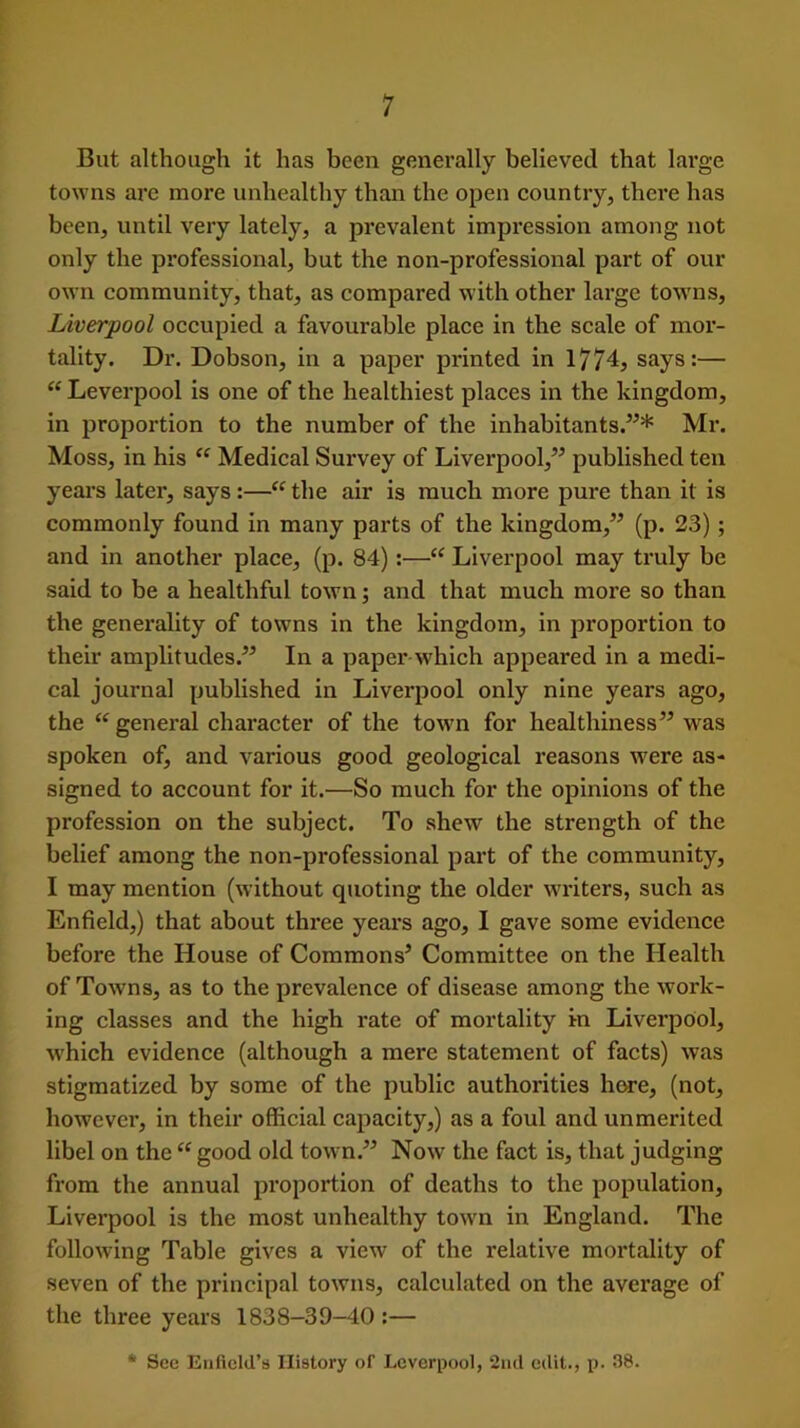 But although it has been generally believed that large towns arc more unhealthy than the open country, there has been, until very lately, a prevalent impression among not only the professional, but the non-professional part of our own community, that, as compared with other large towns, Liverpool occupied a favourable place in the scale of mor- tality. Dr. Dobson, in a paper printed in 1774, says:— “ Leverpool is one of the healthiest places in the kingdom, in proportion to the number of the inhabitants.”* Mr. Moss, in his “ Medical Survey of Liverpool,” published ten years later, says :—“ the air is much more pure than it is commonly found in many parts of the kingdom,” (p. 23); and in another place, (p. 84):—“ Liverpool may truly be said to be a healthful town; and that much more so than the generality of towns in the kingdom, in proportion to their amplitudes.” In a paper which appeared in a medi- cal journal published in Liverpool only nine years ago, the “ general character of the town for healthiness” was spoken of, and various good geological reasons were as- signed to account for it.—So much for the opinions of the profession on the subject. To shew the strength of the belief among the non-professional part of the community, I may mention (without quoting the older writers, such as Enfield,) that about three years ago, I gave some evidence before the House of Commons’ Committee on the Health of Towns, as to the prevalence of disease among the work- ing classes and the high rate of mortality in Liverpool, which evidence (although a mere statement of facts) was stigmatized by some of the public authorities hore, (not, however, in their official capacity,) as a foul and unmerited libel on the “ good old town.” Now the fact is, that judging from the annual proportion of deaths to the population, Liverpool is the most unhealthy town in England. The following Table gives a view of the x*elative mortality of seven of the principal towns, calculated on the average of the three years 1838-39-40 :— * See Enfield’s History of Leverpool, 2nd edit., p. 38.