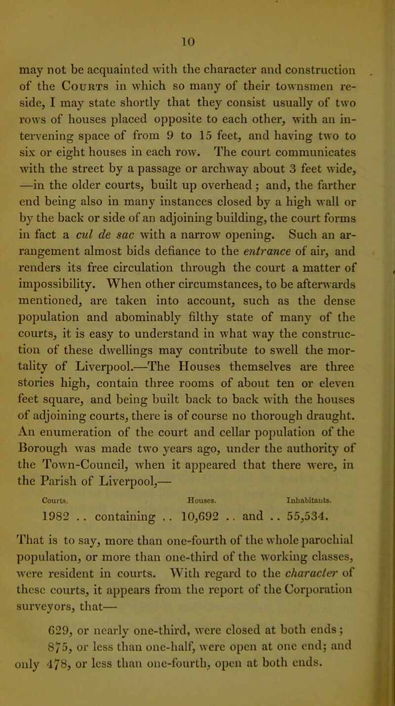 may not be acquainted with the character and construction of the Courts in which so many of their townsmen re- side, I may state shortly that they consist usually of two rows of houses placed opposite to each other, with an in- tervening space of from 9 to 15 feet, and having two to six or eight houses in each row. The court communicates with the street by a passage or archway about 3 feet wide, —in the older courts, built up overhead ; and, the farther end being also in many instances closed by a high wall or by the back or side of an adjoining building, the court forms in fact a cut de sac with a narrow opening. Such an ar- rangement almost bids defiance to the entrance of air, and renders its free circulation through the court a matter of impossibility. When other circumstances, to be afterwards mentioned, are taken into account, such as the dense population and abominably filthy state of many of the courts, it is easy to understand in what way the construc- tion of these dwellings may contribute to swell the mor- tality of Liverpool.—The Houses themselves are three stories high, contain three rooms of about ten or eleven feet square, and being built back to back with the houses of adjoining courts, there is of course no thorough draught. An enumeration of the court and cellar population of the Borough was made two years ago, under the authority of the Town-Council, when it appeared that there were, in the Parish of Liverpool,— Courts. Houses. Inhabitants. 1982 . . containing .. 10,692 .. and .. 55,534. That is to say, more than one-fourth of the whole parochial population, or more than one-third of the working classes, were resident in courts. With regard to the character of these courts, it appears from the report of the Corporation surveyors, that— 629, or nearly one-third, were closed at both ends; 8/5, or less than one-half, were open at one end; and only 478, or less than one-fourth, open at both ends.