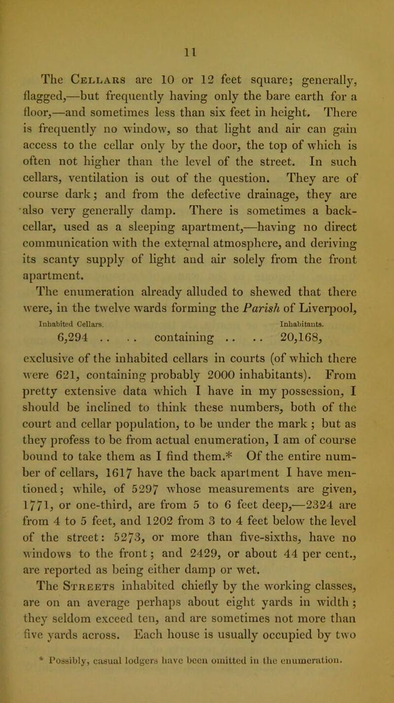 The Cellars are 10 or 12 feet square; generally, flagged,—but frequently having only the bare earth for a floor,—and sometimes less than six feet in height. There is frequently no window, so that light and air can gain access to the cellar only by the door, the top of which is often not higher than the level of the street. In such cellars, ventilation is out of the question. They are of course dark; and from the defective drainage, they are also very generally damp. There is sometimes a back- cellar, used as a sleeping apartment,—having no direct communication w ith the external atmosphere, and deriving its scanty supply of light and air solely from the front apartment. The enumeration already alluded to shewed that there were, in the twelve wards forming the Parish of Liverpool, Inhabited Cellars. Inhabitants. 6,294 . . . . containing .. .. 20,168, exclusive of the inhabited cellars in courts (of which there were 621, containing probably 2000 inhabitants). From pretty extensive data w hich I have in my possession, I should be inclined to think these numbers, both of the court and cellar population, to be under the mark; but as they profess to be from actual enumeration, I am of course bound to take them as I find them.* Of the entire num- ber of cellars, 1617 have the back apartment I have men- tioned; while, of 5297 whose measurements are given, 17713 or one-third, are from 5 to 6 feet deep,'—2324 are from 4 to 5 feet, and 1202 from 3 to 4 feet below the level of the street: 5273, or more than five-sixths, have no windows to the front; and 2429, or about 44 per cent., are reported as being either damp or w'et. The Streets inhabited chiefly by the working classes, are on an average perhaps about eight yards in wridth ; they seldom exceed ten, and are sometimes not more than five yards across. Each house is usually occupied by two * Possibly, casual lodgers have been omitted in the enumeration.