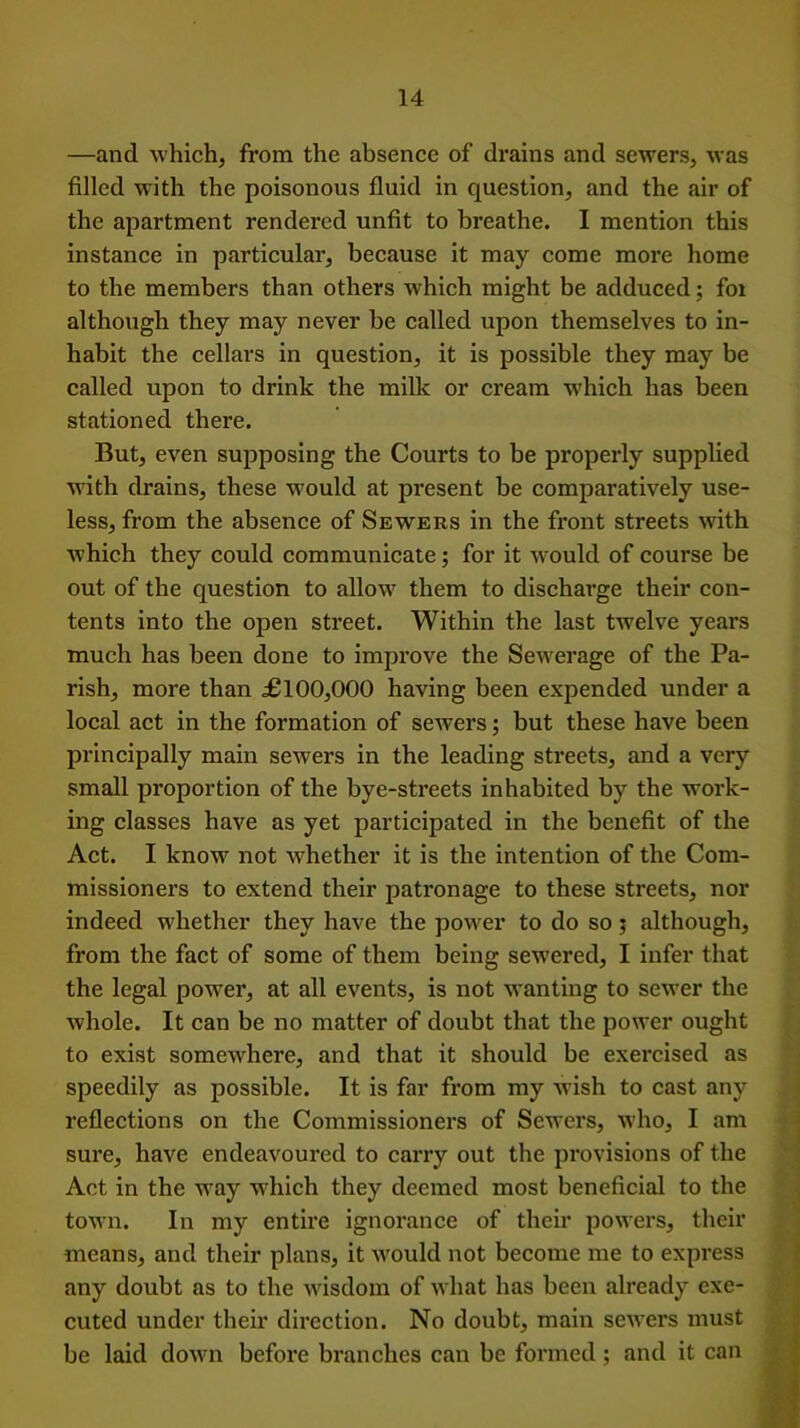 —and which, from the absence of drains and sewers, was filled with the poisonous fluid in question, and the air of the apartment rendered unfit to breathe. I mention this instance in particular, because it may come more home to the members than others which might be adduced; fox although they may never be called upon themselves to in- habit the cellars in question, it is possible they may be called upon to drink the milk or cream which has been stationed there. But, even supposing the Coui'ts to be properly supplied with drains, these would at present be comparatively use- less, from the absence of Sewers in the front streets with which they could communicate; for it would of course be out of the question to allow them to discharge their con- tents into the open sti’eet. Within the last twelve years much has been done to improve the Sewerage of the Pa- rish, more than £100,000 having been expended under a local act in the formation of sewers; but these have been principally main sewers in the leading streets, and a very small proportion of the bye-sti’eets inhabited by the woi’k- ing classes have as yet participated in the benefit of the Act. I know not whether it is the intention of the Com- missioners to extend their patronage to these streets, nor indeed whether they have the power to do so 5 although, from the fact of some of them being sewered, I infer that the legal powei*, at all events, is not wanting to sewer the whole. It can be no matter of doubt that the power ought to exist somewhere, and that it should be exei*cised as speedily as possible. It is far from my wish to cast any reflections on the Commissioners of Sewers, who, I am sure, have endeavoured to carry out the provisions of the Act in the wray which they deemed most beneficial to the town. In my entire ignorance of their powers, their means, and their plans, it would not become me to express any doubt as to the wisdom of what has been already exe- cuted under their direction. No doubt, main sewers must be laid down before branches can be formed; and it can