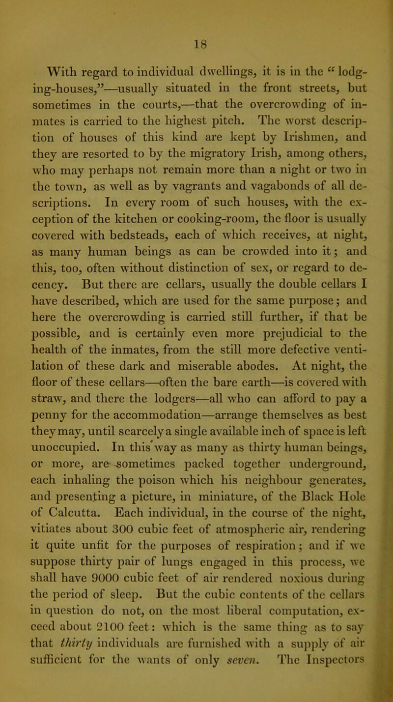 With regard to individual dwellings, it is in the “ lodg- ing-houses,”—usually situated in the front streets, but sometimes in the courts,—that the overcrowding of in- mates is carried to the highest pitch. The worst descrip- tion of houses of this kind are kept by Irishmen, and they are resorted to by the migratory Irish, among others, who may perhaps not remain more than a night or two in the town, as well as by vagrants and vagabonds of all de- scriptions. In every room of such houses, with the ex- ception of the kitchen or cooking-room, the floor is usually covered with bedsteads, each of which receives, at night, as many human beings as can be crowded into it; and this, too, often without distinction of sex, or regard to de- cency. But there are cellars, usually the double cellars I have described, which are used for the same purpose; and here the overcrowding is carried still further, if that be possible, and is certainly even more prejudicial to the health of the inmates, from the still more defective venti- lation of these dark and miserable abodes. At night, the floor of these cellars—often the bare earth—is covered with straw, and there the lodgers—all who can afford to pay a penny for the accommodation—arrange themselves as best they may, until scarcely a single available inch of space is left unoccupied. In this’way as many as thirty human beings, or more, are .sometimes packed together underground, each inhaling the poison which his neighbour generates, and presenting a picture, in miniature, of the Black Hole of Calcutta. Each individual, in the course of the night, vitiates about 300 cubic feet of atmospheric air, rendering it quite unfit for the purposes of respiration; and if we suppose thirty pair of lungs engaged in this process, we shall have 9000 cubic feet of air rendered noxious during the period of sleep. But the cubic contents of the cellars in question do not, on the most liberal computation, ex- ceed about 2100 feet: which is the same thing as to say that thirty individuals are furnished with a supply of air sufficient for the wants of only seven. The Inspectors