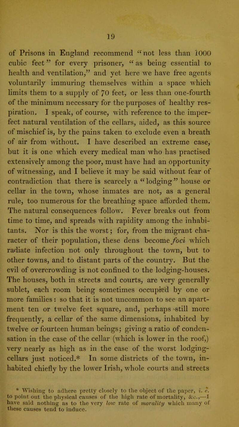 of Prisons in England recommend “ not less than 1000 cubic feet ” for every prisoner, “ as being essential to health and ventilation,” and yet here we have free agents voluntarily immuring themselves within a space which limits them to a supply of 70 feet, or less than one-fourth of the minimum necessary for the purposes of healthy res- piration. I speak, of course, with reference to the imper- fect natural ventilation of the cellars, aided, as this source of mischief is, by the pains taken to exclude even a breath of air from without. I have described an extreme case, but it is one which every medical man who has practised extensively among the poor, must have had an opportunity of witnessing, and I believe it may be said without fear of contradiction that there is scarcely a “lodging” house or cellar in the town, whose inmates are not, as a general rule, too numerous for the breathing space afforded them. The natural consequences follow. Fever breaks out from time to time, and spreads with rapidity among the inhabi- tants. Nor is this the worst; for, from the migrant cha- racter of their population, these dens become foci which radiate infection not only throughout the town, but to other towns, and to distant parts of the country. But the evil of overcrowding is not confined to the lodging-houses. The houses, both in streets and courts, are very generally sublet, each room being sometimes occupied by one or more families: so that it is not uncommon to see an apart- ment ten or twelve feet square, and, perhaps -still more frequently, a cellar of the same dimensions, inhabited by twelve or fourteen human beings; giving a ratio of conden- sation in the case of the cellar (which is lower in the roof,) very nearly as high as in the case of the worst lodging- cellars just noticed.* In some districts of the town, in- habited chiefly by the lower Irish, whole courts and streets * Wishing to adhere pretty closely to the object of the paper, i. c. to point out the physical causes of the high rate of mortality, &o.,—I have said nothing as to the very low rate of morality which many of these causes tend to induce.