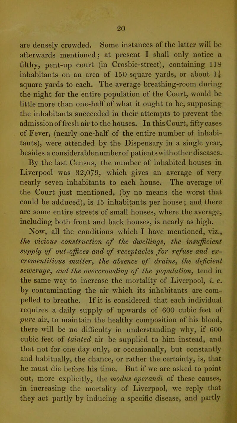 arc densely crowded. Some instances of the latter will be afterwards mentioned; at present I shall only notice a filthy, pent-up court (in Crosbie-street), containing 118 inhabitants on an area of 150 square yards, or about l* square yards to each. The average breathing-room during the night for the entire population of the Court, would be little more than one-half of what it ought to be, supposing the inhabitants succeeded in their attempts to prevent the admission of fresh air to the houses. In this Court, fifty cases of Fever, (nearly one-half of the entire number of inhabi- tants), were attended by the Dispensary in a single year, besides a considerablenumberof patients with other diseases. By the last Census, the number of inhabited houses in Liverpool was 32,079, which gives an average of very nearly seven inhabitants to each house. The average of the Court just mentioned, (by no means the worst that could be adduced), is 15 inhabitants per house; and there are some entire streets of small houses, whei'e the average, including both front and back houses, is nearly as high. Now, all the conditions which I have mentioned, viz., the vicious construction of the dwellings, the insufficient supply of out-offices and of receptacles for refuse and ex- crementitious matter, the absence of drains, the deficient sewerage, and the overcrowding of the population, tend in the same way to increase the mortality of Liverpool, i. e. by contaminating the air which its inhabitants are com- pelled to breathe. If it is considered that each individual requires a daily supply of upwards of GOO cubic feet of pure air, to maintain the healthy composition of his blood, there will be no difficulty in understanding why, if 600 cubic feet of tainted air be supplied to him instead, and that not for one day only, or occasionally, but constantly and habitually, the chance, or rather the certainty, is, that he must die before his time. But if we are asked to point out, more explicitly, the modus operandi of these causes, in increasing the mortality of Liverpool, we reply that they act partly by inducing a specific disease, and partly